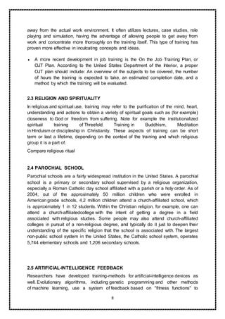 8
away from the actual work environment. It often utilizes lectures, case studies, role
playing and simulation, having the advantage of allowing people to get away from
work and concentrate more thoroughly on the training itself. This type of training has
proven more effective in inculcating concepts and ideas.
 A more recent development in job training is the On the Job Training Plan, or
OJT Plan. According to the United States Department of the Interior, a proper
OJT plan should include: An overview of the subjects to be covered, the number
of hours the training is expected to take, an estimated completion date, and a
method by which the training will be evaluated.
2.3 RELIGION AND SPIRITUALITY
In religious and spiritual use, training may refer to the purification of the mind, heart,
understanding and actions to obtain a variety of spiritual goals such as (for example)
closeness to God or freedom from suffering. Note for example the institutionalized
spiritual training of Threefold Training in Buddhism, Meditation
in Hinduism or discipleship in Christianity. These aspects of training can be short
term or last a lifetime, depending on the context of the training and which religious
group it is a part of.
Compare religious ritual
2.4 PAROCHIAL SCHOOL
Parochial schools are a fairly widespread institution in the United States. A parochial
school is a primary or secondary school supervised by a religious organization,
especially a Roman Catholic day school affiliated with a parish or a holy order. As of
2004, out of the approximately 50 million children who were enrolled in
American grade schools, 4.2 million children attend a church-affiliated school, which
is approximately 1 in 12 students. Within the Christian religion, for example, one can
attend a church-affiliatedcollege with the intent of getting a degree in a field
associated with religious studies. Some people may also attend church-affiliated
colleges in pursuit of a non-religious degree, and typically do it just to deepen their
understanding of the specific religion that the school is associated with. The largest
non-public school system in the United States, the Catholic school system, operates
5,744 elementary schools and 1,206 secondary schools.
2.5 ARTIFICIAL-INTELLIGENCE FEEDBACK
Researchers have developed training-methods for artificial-intelligence devices as
well. Evolutionary algorithms, including genetic programming and other methods
of machine learning, use a system of feedback based on "fitness functions" to
 