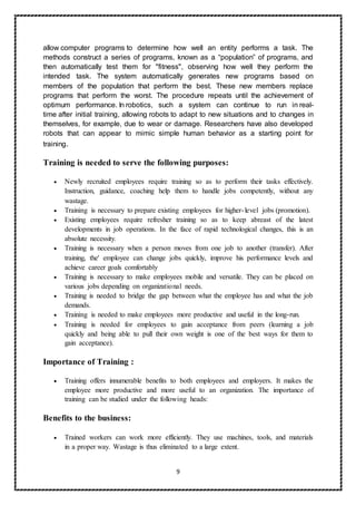 9
allow computer programs to determine how well an entity performs a task. The
methods construct a series of programs, known as a “population” of programs, and
then automatically test them for "fitness", observing how well they perform the
intended task. The system automatically generates new programs based on
members of the population that perform the best. These new members replace
programs that perform the worst. The procedure repeats until the achievement of
optimum performance. In robotics, such a system can continue to run in real-
time after initial training, allowing robots to adapt to new situations and to changes in
themselves, for example, due to wear or damage. Researchers have also developed
robots that can appear to mimic simple human behavior as a starting point for
training.
Training is needed to serve the following purposes:
 Newly recruited employees require training so as to perform their tasks effectively.
Instruction, guidance, coaching help them to handle jobs competently, without any
wastage.
 Training is necessary to prepare existing employees for higher-level jobs (promotion).
 Existing employees require refresher training so as to keep abreast of the latest
developments in job operations. In the face of rapid technological changes, this is an
absolute necessity.
 Training is necessary when a person moves from one job to another (transfer). After
training, the' employee can change jobs quickly, improve his performance levels and
achieve career goals comfortably
 Training is necessary to make employees mobile and versatile. They can be placed on
various jobs depending on organizational needs.
 Training is needed to bridge the gap between what the employee has and what the job
demands.
 Training is needed to make employees more productive and useful in the long-run.
 Training is needed for employees to gain acceptance from peers (learning a job
quickly and being able to pull their own weight is one of the best ways for them to
gain acceptance).
Importance of Training :
 Training offers innumerable benefits to both employees and employers. It makes the
employee more productive and more useful to an organization. The importance of
training can be studied under the following heads:
Benefits to the business:
 Trained workers can work more efficiently. They use machines, tools, and materials
in a proper way. Wastage is thus eliminated to a large extent.
 