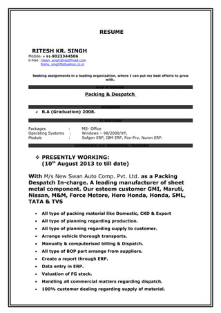 RESUME
RITESH KR. SINGH
Mobile: + 91-9023344506
E-Mail: ritesh_singh@rediffmail.com
Rishu_singhf6@yahoo.co.in
Seeking assignments in a leading organization, where I can put my best efforts to grow
with.
Area of Interest
Packing & Despatch
ACADEMIA
 B.A (Graduation) 2008.
IT PURVIEW
Packages : MS- Office
Operating Systems : Windows – 98/2000/XP,
Module : Sofgen ERP, IBM ERP, Fox-Pro, Nuron ERP.
EXPERIENCE and INDUSTRIAL TRAINING
 PRESENTLY WORKING:
(10th
August 2013 to till date)
With M/s New Swan Auto Comp. Pvt. Ltd. as a Packing
Despatch In-charge. A leading manufacturer of sheet
metal component. Our esteem customer GMI, Maruti,
Nissan, M&M, Force Motore, Hero Honda, Honda, SML,
TATA & TVS
• All type of packing material like Domestic, CKD & Export
• All type of planning regarding production.
• All type of planning regarding supply to customer.
• Arrange vehicle thorough transports.
• Manually & computerised billing & Dispatch.
• All type of BOP part arrange from suppliers.
• Create a report through ERP.
• Data entry in ERP.
• Valuation of FG stock.
• Handling all commercial matters regarding dispatch.
• 100% customer dealing regarding supply of material.
 