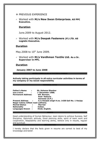  PREVIOUS EXPERIENCE
 Worked with M/s New Swan Enterprises. AS PPC
Executive.
Duration
June.2009 to August 2012.
 Worked with M/s Deepak Fasteners (P) LTD. AS
Logistic Executive.
Duration
May.2008 to 10th
June 2009.
 Worked with M/s Vardhman Textile Ltd. As a Sr.
Supervisor in PPC.
Duration
January 2007 to June 2008
EXTRA CURRICULAR ACTIVITIES & Hobbies
Actively taking participate in all extra curricular activities in terms of
my company or my social responsibility
PERSONAL VITAE
Father’s Name : Sh. Kshama Shanker
Date of Birth : 1st
December 1988.
Permanent Address: Vill. Barwan,
Post- Kattuna
Varanasi (U.P.)
Present Address : C/o Harjeet singh H.no. 143B Gali No. 1 Harjap
Nagar Colony 33feet road Ludhiana.
Martial Status : Married
Nationality : Indian.
Languages Known : Hindi, English.
ASSETS
Good understanding of Human Behaviour, keen desire to achieve Success, Self
Discipline, Optimistic attitude, Good planning skills, spirit of team work and
cooperation, Adaptability and learning ability, believe only in results, regular
and punctual.
DECLARATION
I hereby declare that the facts given in resume are correct to best of my
knowledge and belief.
 