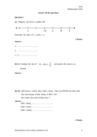 PT3
Mathematics (50)
®MUHAMMAD ALIFF B ABDUL RAHMAN (TTC) 2
Answer all the questions.
Question 1
(a) Diagram 1(a) shows a number line.
Determine the value of x , y and x + y.
3 Marks
Answer :
x : ………………………….
y : …………………………
x + y : ……………………..
(b) (i) Calculate the valu of and express the answer as a
decimal.
Answer :
(b) (ii) Adli’smoney is three times John’s money. Anita has RM200 less than John.
The total amount of their money is RM 1 550.
How much does each of them have ?
Answer :
Adli’s money : ………………………….
John’s money : …………………………
Anita’s money : ………………………..
4 Marks
 