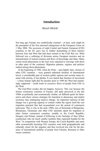 Introduction
Marek Okólski
Not long ago, Europe was symbolically reunited – at least, such might be
the perception of the first eastward enlargement of the European Union on
1 May 2004. The accession of eight Central and Eastern European (CEE)
countries to the EU gave rise to further dismantling of those barriers
between East and West that had been erected in the Cold War era. What
followed was a softening of divisions across European societies and an
intensification of mutual contacts and flows of knowledge and ideas. Many
varied social phenomena in the East were expected to converge with those
in other parts of the continent. Migration patterns, regimes and policies
ranked among those phenomena.
At the beginning of 1989, when the Poles – and slightly later, citizens of
other CEE countries – were granted unlimited freedom of international
travel, a considerable part of western public opinion and western states re-
acted with anxiety, if not phobia. It was feared that freedom of movement
– a basic human right that for decades prior to 1989 the West had unstint-
ingly supported – could result in excessive flows of people from CEE to
the West.
The East-West exodus did not happen, however. This was because the
former communist countries of Europe, still aptly perceived in the late
1980s as politically and economically similar, set different goals for them-
selves and chose various strategies for transition to democracy and market
economy, thus undergoing massive change. An important outcome of that
change was a growing capacity to contain within the region itself the vast
migration potential that had accumulated over the period of communist
repression. This is why in the early 1990s, tens of thousands of Bulgarians,
Romanians, Ukrainians and other CEE nationals opted for migration to
other former communist countries, notably to the Czech Republic,
Hungary and Poland, instead of following in the footsteps of their fellow
countrymen who (in much smaller numbers than expected) headed for the
West.1
In comparison with Western Europe, the Czech Republic and some
other economically booming CEE countries were both geographically and
culturally closer for the migrants and thus involved less risk for the pio-
neers of international mobility of people from Ukraine, Romania or other
source countries.
 