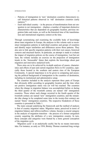 – Patterns of immigration in ‘new’ destination countries (latecomers) re-
call historical patterns observed in ‘old’ destination countries (early
starters).11
– Each individual country – in the process of transformation from net em-
igration to net immigration – displays a number of important distinctive
characteristics that are dependent on geographic location, previous mi-
gration links and routes, as well as the historical time of the transforma-
tion and international migratory context at the time.
Through systematising and examining the available body of knowledge
about mass migration in Europe, the analyses in this volume seek to recon-
struct immigration patterns in individual countries and groups of countries
and identify major similarities and differences across those patterns. They
also aim to link specific migration patterns with their root causes, historical
contexts and structural factors. In particular, an attempt is made to evaluate
the impact of migration policies on the course of immigration. Last but not
least, the volume includes an exercise on the projection of immigration
trends in the ‘foreseeable’ future that exploits the knowledge about past
migration and innovative analytical tools.
These aims are to be achieved by in-depth analyses of causes, character-
istics and effects of past and current migration flows to EU countries, espe-
cially those located in the southern and eastern rims of the European
Community. A special importance is to be given to comparing and assess-
ing the political background of immigration in the countries of destination,
including its institutional and administrative setup.
The countries included in the analysis represent three parts of Europe
that obviously differ according to geographic location and the time when
net positive immigration status was (or will be) reached. The countries
where the change in migration balance was accomplished before or during
the third quarter of the twentieth century are named ‘old’ immigration
countries. Those where such change occurred in the fourth quarter of the
twentieth century are named ‘new’ immigration countries; and the remain-
der (the change to be completed some time in the twenty-first century) are
named ‘future’ immigration countries. The respective breakdown of those
countries is presented in Table 1.
The main concept underlying the framework and the method of analysis
is that of country migration status. Migration status, perceived in terms of
migration balance and inflows/outflows volume, became a crucial category
in the analysis of migration transition – the process of a former emigration
country acquiring the attributes of a new immigration country. In turn,
those concepts and categories were framed by a more general conception
of the migration cycle.
‘Migration cycle’ is an analytically useful, but by no means innovatory
idea. For instance, as early as 1954, Brinley Thomas examined long swings
INTRODUCTION 11
 
