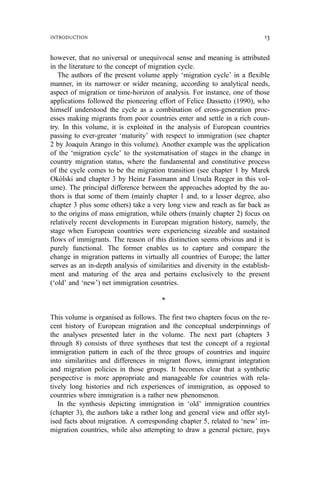 however, that no universal or unequivocal sense and meaning is attributed
in the literature to the concept of migration cycle.
The authors of the present volume apply ‘migration cycle’ in a flexible
manner, in its narrower or wider meaning, according to analytical needs,
aspect of migration or time-horizon of analysis. For instance, one of those
applications followed the pioneering effort of Felice Dassetto (1990), who
himself understood the cycle as a combination of cross-generation proc-
esses making migrants from poor countries enter and settle in a rich coun-
try. In this volume, it is exploited in the analysis of European countries
passing to ever-greater ‘maturity’ with respect to immigration (see chapter
2 by Joaquín Arango in this volume). Another example was the application
of the ‘migration cycle’ to the systematisation of stages in the change in
country migration status, where the fundamental and constitutive process
of the cycle comes to be the migration transition (see chapter 1 by Marek
Okólski and chapter 3 by Heinz Fassmann and Ursula Reeger in this vol-
ume). The principal difference between the approaches adopted by the au-
thors is that some of them (mainly chapter 1 and, to a lesser degree, also
chapter 3 plus some others) take a very long view and reach as far back as
to the origins of mass emigration, while others (mainly chapter 2) focus on
relatively recent developments in European migration history, namely, the
stage when European countries were experiencing sizeable and sustained
flows of immigrants. The reason of this distinction seems obvious and it is
purely functional. The former enables us to capture and compare the
change in migration patterns in virtually all countries of Europe; the latter
serves as an in-depth analysis of similarities and diversity in the establish-
ment and maturing of the area and pertains exclusively to the present
(‘old’ and ‘new’) net immigration countries.
*
This volume is organised as follows. The first two chapters focus on the re-
cent history of European migration and the conceptual underpinnings of
the analyses presented later in the volume. The next part (chapters 3
through 8) consists of three syntheses that test the concept of a regional
immigration pattern in each of the three groups of countries and inquire
into similarities and differences in migrant flows, immigrant integration
and migration policies in those groups. It becomes clear that a synthetic
perspective is more appropriate and manageable for countries with rela-
tively long histories and rich experiences of immigration, as opposed to
countries where immigration is a rather new phenomenon.
In the synthesis depicting immigration in ‘old’ immigration countries
(chapter 3), the authors take a rather long and general view and offer styl-
ised facts about migration. A corresponding chapter 5, related to ‘new’ im-
migration countries, while also attempting to draw a general picture, pays
INTRODUCTION 13
 