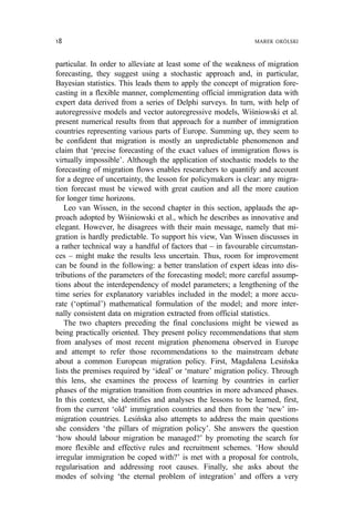 particular. In order to alleviate at least some of the weakness of migration
forecasting, they suggest using a stochastic approach and, in particular,
Bayesian statistics. This leads them to apply the concept of migration fore-
casting in a flexible manner, complementing official immigration data with
expert data derived from a series of Delphi surveys. In turn, with help of
autoregressive models and vector autoregressive models, Wiśniowski et al.
present numerical results from that approach for a number of immigration
countries representing various parts of Europe. Summing up, they seem to
be confident that migration is mostly an unpredictable phenomenon and
claim that ‘precise forecasting of the exact values of immigration flows is
virtually impossible’. Although the application of stochastic models to the
forecasting of migration flows enables researchers to quantify and account
for a degree of uncertainty, the lesson for policymakers is clear: any migra-
tion forecast must be viewed with great caution and all the more caution
for longer time horizons.
Leo van Wissen, in the second chapter in this section, applauds the ap-
proach adopted by Wiśniowski et al., which he describes as innovative and
elegant. However, he disagrees with their main message, namely that mi-
gration is hardly predictable. To support his view, Van Wissen discusses in
a rather technical way a handful of factors that – in favourable circumstan-
ces – might make the results less uncertain. Thus, room for improvement
can be found in the following: a better translation of expert ideas into dis-
tributions of the parameters of the forecasting model; more careful assump-
tions about the interdependency of model parameters; a lengthening of the
time series for explanatory variables included in the model; a more accu-
rate (‘optimal’) mathematical formulation of the model; and more inter-
nally consistent data on migration extracted from official statistics.
The two chapters preceding the final conclusions might be viewed as
being practically oriented. They present policy recommendations that stem
from analyses of most recent migration phenomena observed in Europe
and attempt to refer those recommendations to the mainstream debate
about a common European migration policy. First, Magdalena Lesińska
lists the premises required by ‘ideal’ or ‘mature’ migration policy. Through
this lens, she examines the process of learning by countries in earlier
phases of the migration transition from countries in more advanced phases.
In this context, she identifies and analyses the lessons to be learned, first,
from the current ‘old’ immigration countries and then from the ‘new’ im-
migration countries. Lesińska also attempts to address the main questions
she considers ‘the pillars of migration policy’. She answers the question
‘how should labour migration be managed?’ by promoting the search for
more flexible and effective rules and recruitment schemes. ‘How should
irregular immigration be coped with?’ is met with a proposal for controls,
regularisation and addressing root causes. Finally, she asks about the
modes of solving ‘the eternal problem of integration’ and offers a very
18 MAREK OKÓLSKI
 