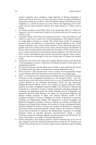 overseas migration, thus excluding a huge migration of Russian population to
Siberia and Central Asia since the 1890s (around 13 million according to McKeown
2004). Klaus Baade (2003) offers a variety of reliable estimates of European overseas
emigration in a period of around 100 years between the beginnings of the nine-
teenth and the early twentieth centuries that range between 37 million and 63
million.
4 According to another account (Eltis 1983), in the period 1820-1880 13.7 million im-
migrants in the US arrived from Europe (in the period 1760-1820 the number was
only 800,000).
5 In Eastern Europe, the increase also seemed very steep – from 6.8 million to 24.8
million (2.2 per cent to 7.5 per cent of the total population). These figures, however,
to a large degree constitute an artefact. The initially large number of immigrants
stemmed from the definition of international migrant adopted by the United
Nations and based on the country of birth criterion. In turn, the period 1960-2005’s
growth owed to the collapse of the Soviet Union and the ensuing reclassification of
persons who over that period moved within the boundaries of that country (and, of
course, until around 1990 were considered internal migrants). From the time of the
Soviet Union’s disintegration they became international migrants. Those reserva-
tions are much less meaningful in the case of other parts of Europe (see Bonifazi
2008).
6 Precisely for that reason, the entities that compose Western Europe merit the name
of ‘old immigration countries’, while those of Southern Europe are often called ‘new
immigration countries’.
7 The picture for Russia (and the whole former USSR, in fact) is blurred and cannot
be compared with other parts of Europe due to reasons explained in note 5.
8 France presents a clear exception here. It was a country of net immigration already
in some decades of the late nineteenth century and in the 1920s (King 1993).
9 IDEA – an acronym for the project known as Mediterranean and Eastern European
Countries as New Immigration Destinations in the European Union – was con-
ceived in early 2006 and carried out from 2007 to 2009. It benefited from financial
support granted by the European Commission within the 6th Framework
Programme (Priority SSP-5A, Area 8.1 B.2.5, Project no. 44446). IDEA was coordi-
nated by the Centre of Migration Research (CMR) at the University of Warsaw and
conducted by a consortium of eleven research institutions including, alongside the
coordinator (in alphabetical order): the Central European Forum for Migration and
Population Research (IOM Warsaw); the Centre for International Migration and
Refugee Studies (Institute of Ethnic and National Minority Studies of the
Hungarian Academy of Sciences, Budapest); the Centre of Research in Economic
Sociology and Organisation (Lisbon); the Department of Social Geography and
Regional Development (Charles University, Prague); the Hellenic Foundation for
European and Foreign Policy (Athens); the Institute for Urban and Regional Studies
(Austrian Academy of Sciences, Vienna); the Institute for Research on Population
and Social Policies (National Research Council, Rome); the Institute of Political
Science (Paris University X, Nanterre); the Mediterranean Laboratory of Sociology
(National Centre of Scientific Research, Aix-en-Provence); Ortega y Gasset
University Institute for Research (Madrid). Full documentation and all research out-
comes of the project are available at www.idea6fp.uw.edu.pl.
10 Distinct exceptions to this tendency, however, could be observed even at the time of
this writing. In particular, Poland and Romania from among the EU members and
Ukraine from among non-EU countries ranked among important migrant-sending
areas.
20 MAREK OKÓLSKI
 