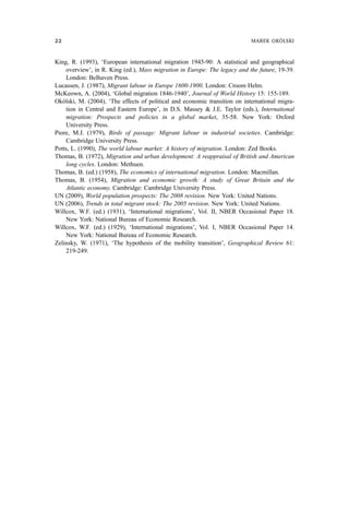 King, R. (1993), ‘European international migration 1945-90: A statistical and geographical
overview’, in R. King (ed.), Mass migration in Europe: The legacy and the future, 19-39.
London: Belhaven Press.
Lucassen, J. (1987), Migrant labour in Europe 1600-1900. London: Croom Helm.
McKeown, A. (2004), ‘Global migration 1846-1940’, Journal of World History 15: 155-189.
Okólski, M. (2004), ‘The effects of political and economic transition on international migra-
tion in Central and Eastern Europe’, in D.S. Massey & J.E. Taylor (eds.), International
migration: Prospects and policies in a global market, 35-58. New York: Oxford
University Press.
Piore, M.J. (1979), Birds of passage: Migrant labour in industrial societies. Cambridge:
Cambridge University Press.
Potts, L. (1990), The world labour market: A history of migration. London: Zed Books.
Thomas, B. (1972), Migration and urban development: A reappraisal of British and American
long cycles. London: Methuen.
Thomas, B. (ed.) (1958), The economics of international migration. London: Macmillan.
Thomas, B. (1954), Migration and economic growth: A study of Great Britain and the
Atlantic economy. Cambridge: Cambridge University Press.
UN (2009), World population prospects: The 2008 revision. New York: United Nations.
UN (2006), Trends in total migrant stock: The 2005 revision. New York: United Nations.
Willcox, W.F. (ed.) (1931), ‘International migrations’, Vol. II, NBER Occasional Paper 18.
New York: National Bureau of Economic Research.
Willcox, W.F. (ed.) (1929), ‘International migrations’, Vol. I, NBER Occasional Paper 14.
New York: National Bureau of Economic Research.
Zelinsky, W. (1971), ‘The hypothesis of the mobility transition’, Geographical Review 61:
219-249.
22 MAREK OKÓLSKI
 