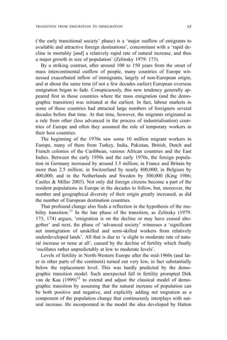 (‘the early transitional society’ phase) is a ‘major outflow of emigrants to
available and attractive foreign destinations’, concomitant with a ‘rapid de-
cline in mortality [and] a relatively rapid rate of natural increase, and thus
a major growth in size of population’ (Zelinsky 1979: 173).
By a striking contrast, after around 100 to 150 years from the onset of
mass intercontinental outflow of people, many countries of Europe wit-
nessed exacerbated inflow of immigrants, largely of non-European origin,
and at about the same time (if not a few decades earlier) European overseas
emigration began to fade. Conspicuously, this new tendency generally ap-
peared first in those countries where the mass emigration (and the demo-
graphic transition) was initiated at the earliest. In fact, labour markets in
some of those countries had attracted large numbers of foreigners several
decades before that time. At that time, however, the migrants originated as
a rule from other (less advanced in the process of industrialisation) coun-
tries of Europe and often they assumed the role of temporary workers in
their host countries.
The beginning of the 1970s saw some 10 million migrant workers in
Europe, many of them from Turkey, India, Pakistan, British, Dutch and
French colonies of the Caribbean, various African countries and the East
Indies. Between the early 1950s and the early 1970s, the foreign popula-
tion in Germany increased by around 3.5 million; in France and Britain by
more than 2.5 million; in Switzerland by nearly 800,000; in Belgium by
400,000; and in the Netherlands and Sweden by 300,000 (King 1986;
Castles & Miller 2003). Not only did foreign citizens become a part of the
resident populations in Europe in the decades to follow, but, moreover, the
number and geographical diversity of their origin greatly increased, as did
the number of European destination countries.
That profound change also finds a reflection in the hypothesis of the mo-
bility transition.11
In the late phase of the transition, as Zelinsky (1979:
173, 174) argues, ‘emigration is on the decline or may have ceased alto-
gether’ and next, the phase of ‘advanced society’ witnesses a ‘significant
net immigration of unskilled and semi-skilled workers from relatively
underdeveloped lands’. All that is due to ‘a slight to moderate rate of natu-
ral increase or none at all’, caused by the decline of fertility which finally
‘oscillates rather unpredictably at low to moderate levels’.
Levels of fertility in North-Western Europe after the mid-1960s (and lat-
er in other parts of the continent) turned out very low, in fact substantially
below the replacement level. This was hardly predicted by the demo-
graphic transition model. Such unexpected fall in fertility prompted Dirk
van de Kaa (1999)12
to extend and adjust the classical model of demo-
graphic transition by assuming that the natural increase of population can
be both positive and negative, and explicitly adding net migration as a
component of the population change that continuously interplays with nat-
ural increase. He incorporated in the model the idea developed by Hatton
TRANSITION FROM EMIGRATION TO IMMIGRATION 27
 