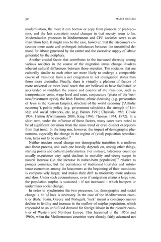 modernisation, the more it can borrow or copy from pioneers or predeces-
sors, and the less consistent social changes in that society seem to be.
Modernisation processes in Mediterranean and CEE societies serve as an
illustration here. It might also be the case, however, that the latecomers en-
counter more acute and prolonged imbalances between the unsatisfied de-
mand for labour generated by the centre and the excessive supply of labour
generated by the periphery.
Another crucial factor that contributes to the increased diversity among
various societies in the course of the migration status change involves
inherent cultural differences between those societies. The societies that are
culturally similar to each other are more likely to undergo a comparable
course of transition from a net emigration to net immigration status than
those more dissimilar. Finally, there is virtually a plethora of factors of
more universal or more local reach that are believed to have facilitated or
accelerated or modified the course and essence of the transition, such as
transportation costs, wage level and rates, conjuncture (phase of the busi-
ness/investment cycle), the Irish Famine, ethnic cleansing (e.g. persecution
of Jews in the Russian Empire), structure of the world economy (‘Atlantic
economy’), public policy (e.g. government subsidies), the strength of kin-
ship and social networks, etc. (e.g. Baines 1991; Chesnais 1986; Gliwic
1934; Hatton &Williamson 2008; King 1996; Thomas 1954, 1972). In a
short term, under the influence of those factors, many cases were noted to
be of significant deviation from the main trend or even distinct exceptions
from that trend. In the long run, however, the impact of demographic phe-
nomena, especially the change in the regime of (vital) population reproduc-
tion, turns out to be essential.15
Neither modern social change nor demographic transition is a uniform
and linear process, and each one heavily depends on, among other things,
starting points and cultural particularities. For instance, latecomer countries
usually experience very rapid declines in mortality and strong surges in
natural increase (i.e. the increase in native-born population)16
relative to
pioneer countries, but the persistence of traditional lifestyles and subsis-
tence economies among the latecomers at the beginning of their transitions
is comparatively larger, and makes their drift to modernity more arduous
and slow. Under such circumstances, even if emigration attains a large size,
the population surplus is sustained – if not increased – which hampers or
undermines social change.
In order to synchronise the two processes, i.e. demographic and social
change, a bit of luck is necessary. In the case of the Mediterranean coun-
tries (Italy, Spain, Greece and Portugal), ‘luck’ meant a contemporaneous
decline in fertility and increase in the outflow of surplus population, which
responded to an unfulfilled demand for foreign labour in the pioneer coun-
tries of Western and Northern Europe. This happened in the 1950s and
1960s, when the Mediterranean countries were already fairly advanced not
30 MAREK OKÓLSKI
 