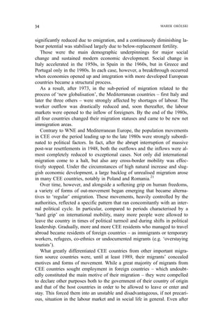 significantly reduced due to emigration, and a continuously diminishing la-
bour potential was stabilised largely due to below-replacement fertility.
Those were the main demographic underpinnings for major social
change and sustained modern economic development. Social change in
Italy accelerated in the 1950s, in Spain in the 1960s, but in Greece and
Portugal only in the 1980s. In each case, however, a breakthrough occurred
when economies opened up and integration with more developed European
countries became a structural process.
As a result, after 1973, in the sub-period of migration related to the
process of ‘new globalisation’, the Mediterranean countries – first Italy and
later the three others – were strongly affected by shortages of labour. The
worker outflow was drastically reduced and, soon thereafter, the labour
markets were opened to the inflow of foreigners. By the end of the 1980s,
all four countries changed their migration statuses and came to be new net
immigration areas.
Contrary to WNE and Mediterranean Europe, the population movements
in CEE over the period leading up to the late 1980s were strongly subordi-
nated to political factors. In fact, after the abrupt interruption of massive
post-war resettlements in 1948, both the outflows and the inflows were al-
most completely reduced to exceptional cases. Not only did international
migration come to a halt, but also any cross-border mobility was effec-
tively stopped. Under the circumstances of high natural increase and slug-
gish economic development, a large backlog of unrealised migration arose
in many CEE countries, notably in Poland and Romania.21
Over time, however, and alongside a softening grip on human freedoms,
a variety of forms of out-movement began emerging that became alterna-
tives to ‘regular’ emigration. These movements, heavily controlled by the
authorities, reflected a specific pattern that ran concomitantly with an inter-
nal political cycle. In particular, compared to periods characterised by a
‘hard grip’ on international mobility, many more people were allowed to
leave the country in times of political turmoil and during shifts in political
leadership. Gradually, more and more CEE residents who managed to travel
abroad became residents of foreign countries – as immigrants or temporary
workers, refugees, co-ethnics or undocumented migrants (e.g. ‘overstaying
tourists’).
What greatly differentiated CEE countries from other important migra-
tion source countries were, until at least 1989, their migrants’ concealed
motives and forms of movement. While a great majority of migrants from
CEE countries sought employment in foreign countries – which undoubt-
edly constituted the main motive of their migration – they were compelled
to declare other purposes both to the government of their country of origin
and that of the host countries in order to be allowed to leave or enter and
stay. This forced them into an unstable and disadvantageous, if not precari-
ous, situation in the labour market and in social life in general. Even after
34 MAREK OKÓLSKI
 