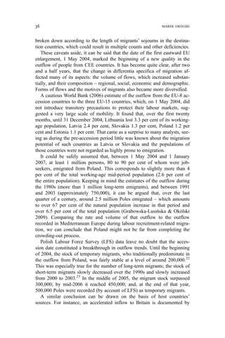 broken down according to the length of migrants’ sojourns in the destina-
tion countries, which could result in multiple counts and other deficiencies.
These caveats aside, it can be said that the date of the first eastward EU
enlargement, 1 May 2004, marked the beginning of a new quality in the
outflow of people from CEE countries. It has become quite clear, after two
and a half years, that the change in differentia specifica of migration af-
fected many of its aspects: the volume of flows, which increased substan-
tially, and their composition – regional, social, economic and demographic.
Forms of flows and the motives of migrants also became more diversified.
A cautious World Bank (2006) estimate of the outflow from the EU-8 ac-
cession countries to the three EU-15 countries, which, on 1 May 2004, did
not introduce transitory precautions to protect their labour markets, sug-
gested a very large scale of mobility. It found that, over the first twenty
months, until 31 December 2004, Lithuania lost 3.3 per cent of its working-
age population, Latvia 2.4 per cent, Slovakia 1.3 per cent, Poland 1.2 per
cent and Estonia 1.1 per cent. That came as a surprise to many analysts, see-
ing as during the pre-accession period little was known about the migration
potential of such countries as Latvia or Slovakia and the populations of
those countries were not regarded as highly prone to emigration.
It could be safely assumed that, between 1 May 2004 and 1 January
2007, at least 1 million persons, 80 to 90 per cent of whom were job-
seekers, emigrated from Poland. This corresponds to slightly more than 4
per cent of the total working-age mid-period population (2.6 per cent of
the entire population). Keeping in mind the estimates of the outflow during
the 1980s (more than 1 million long-term emigrants), and between 1991
and 2003 (approximately 750,000), it can be argued that, over the last
quarter of a century, around 2.5 million Poles emigrated – which amounts
to over 67 per cent of the natural population increase in that period and
over 6.5 per cent of the total population (Grabowska-Lusińska & Okólski
2009). Comparing the rate and volume of that outflow to the outflow
recorded in Mediterranean Europe during labour recruitment-related migra-
tion, we can conclude that Poland might not be far from completing the
crowding-out process.
Polish Labour Force Survey (LFS) data leave no doubt that the acces-
sion date constituted a breakthrough in outflow trends. Until the beginning
of 2004, the stock of temporary migrants, who traditionally predominate in
the outflow from Poland, was fairly stable at a level of around 200,000.22
This was especially true for the number of long-term migrants; the stock of
short-term migrants slowly decreased over the 1990s and slowly increased
from 2000 to 2003.23
In the middle of 2005, the migrant stock surpassed
300,000; by mid-2006 it reached 450,000; and, at the end of that year,
500,000 Poles were recorded (by account of LFS) as temporary migrants.
A similar conclusion can be drawn on the basis of host countries’
sources. For instance, an accelerated inflow to Britain is documented by
36 MAREK OKÓLSKI
 