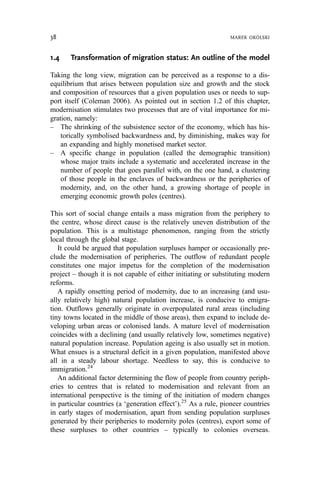 1.4 Transformation of migration status: An outline of the model
Taking the long view, migration can be perceived as a response to a dis-
equilibrium that arises between population size and growth and the stock
and composition of resources that a given population uses or needs to sup-
port itself (Coleman 2006). As pointed out in section 1.2 of this chapter,
modernisation stimulates two processes that are of vital importance for mi-
gration, namely:
– The shrinking of the subsistence sector of the economy, which has his-
torically symbolised backwardness and, by diminishing, makes way for
an expanding and highly monetised market sector.
– A specific change in population (called the demographic transition)
whose major traits include a systematic and accelerated increase in the
number of people that goes parallel with, on the one hand, a clustering
of those people in the enclaves of backwardness or the peripheries of
modernity, and, on the other hand, a growing shortage of people in
emerging economic growth poles (centres).
This sort of social change entails a mass migration from the periphery to
the centre, whose direct cause is the relatively uneven distribution of the
population. This is a multistage phenomenon, ranging from the strictly
local through the global stage.
It could be argued that population surpluses hamper or occasionally pre-
clude the modernisation of peripheries. The outflow of redundant people
constitutes one major impetus for the completion of the modernisation
project – though it is not capable of either initiating or substituting modern
reforms.
A rapidly onsetting period of modernity, due to an increasing (and usu-
ally relatively high) natural population increase, is conducive to emigra-
tion. Outflows generally originate in overpopulated rural areas (including
tiny towns located in the middle of those areas), then expand to include de-
veloping urban areas or colonised lands. A mature level of modernisation
coincides with a declining (and usually relatively low, sometimes negative)
natural population increase. Population ageing is also usually set in motion.
What ensues is a structural deficit in a given population, manifested above
all in a steady labour shortage. Needless to say, this is conducive to
immigration.24
An additional factor determining the flow of people from country periph-
eries to centres that is related to modernisation and relevant from an
international perspective is the timing of the initiation of modern changes
in particular countries (a ‘generation effect’).25
As a rule, pioneer countries
in early stages of modernisation, apart from sending population surpluses
generated by their peripheries to modernity poles (centres), export some of
these surpluses to other countries – typically to colonies overseas.
38 MAREK OKÓLSKI
 