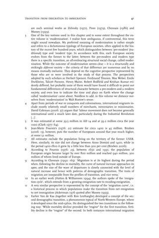 are such seminal works as Zelinsky (1971), Piore (1979), Chesnais (1986) and
Massey (1999).
3 One of the key notions used in this chapter and to some extent throughout the en-
tire volume is ‘modernisation’. I realise how ambiguous, if controversial, this term
might sound nowadays. My preferred meaning of modernisation is rather simple
and refers to a dichotomous typology of European societies, often applied to the his-
tory of the recent few hundred years, which distinguishes between ‘pre-modern’ (tra-
ditional) type and ‘modern’ type. In accordance with this, each European society
evolves from the former to the latter; between the pre-modern and modern type
there is a specific transition, an all-embracing structural social change, called moder-
nisation. While the outcome of modernisation seems clear – it is a structurally and
strikingly different society – the criteria of that difference are numerous and by no
means mutually exclusive. They depend on the cognitive perspective represented by
those who are or were involved in the study of that process. The perspectives
adopted by such scholars as Herbert Spencer, Ferdinand Tönnies, Max Weber, Emile
Durkheim, Talcott Parsons, Henry Maine, Robert Redfield and Krishan Kumar evi-
dently differed, but probably none of them would have found it difficult to point out
fundamental differences of structural character between a pre-modern and a modern
society, and even less to indicate the time and place on Earth where the change
called ‘modernisation’ came about. Needless to add, in this volume we distance our-
selves from ‘modernisation’ in Walt Rostow’s sense.
4 Apart from periods of war or conquests and colonisations, international migrants in-
clude mostly relatively small numbers of merchants, mercenaries or missionaries.
David Coleman (2006: 37) argues that ‘labour movement does not become generally
international until a much later date, particularly during the Industrial Revolution
[…]’.
5 It was estimated at some 39.5 million in AD 14 and at 39.2 million circa the year
1000 (Clark 1977: 64).
6 Jean-Marie Poursin’s (1976: 21) estimate for circa 1400 is 45 million. Biraben
(2006: 13), however, puts the number of Europeans around that year much higher,
at some 52 million.
7 All estimates exclude the population living on the territory of the former USSR.
Here, similarly, its size did not change between Anno Domini and 1400, while in
the period 1400-1800 it grew by a little less than 300 per cent (Biraben 2006).
8 According to Poursin (1976: 23), between 1650 and 1950, the population of
European origin became larger by over 800 million and reached 940 million, 300
million of whom lived outside of Europe.
9 According to Chesnais (1992: 165): ‘Migration is at its highest during the period
when, following the decline in mortality, the curve of natural increase approaches its
apex; and the size of the wave of departures is closely connected with the level of
natural increase and hence with patterns of demographic transition. The traits of
migration are inseparable from the profiles of transition, and vice versa.’
10 In an earlier work (Hatton & Williamson 1994), the authors spoke of the ‘emigra-
tion cycle’, which extends from a growing emigration rate to receding emigration.
11 A very similar perspective is represented by the concept of the ‘migration curve’, i.e.
a historical process in which populations make the transition from net emigration
to net immigration (Ackerman 1976 quoted after Massey 1999).
12 Earlier Van de Kaa (together with Ron Lesthaeghe) developed a concept of the sec-
ond demographic transition, a phenomenon typical of North-Western Europe, where
it developed since the mid-1960s. He distinguished the two transitions in the follow-
ing way: ‘While mortality decline provided the “engine” for the first transition, ferti-
lity decline is the “engine” of the second. In both instances international migration
TRANSITION FROM EMIGRATION TO IMMIGRATION 41
 