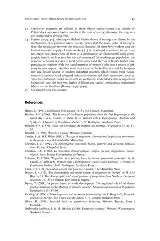 23 Short-term migrants are defined as those whose uninterrupted stay outside of
Poland does not exceed twelve months at the time of survey; otherwise, the migrants
are considered to be long-term.
24 Massey (1999: 40), referring to Michael Piore’s theory of immigration driven by the
mechanisms of segmented labour market, notes that the main factor of immigra-
tion, ‘the imbalance between the structural demand for entry-level workers and the
limited domestic supply of such workers […] in developed countries’, stems from
two major root causes. One of them is a combination of ‘fundamental socio-demo-
graphic trends’, such as very low natural increase of the working-age population, the
depletion of labour reserves in rural communities and the rise of female labour-force
participation together with the transformation of women’s jobs into a source of pri-
mary income support. Another main root cause is ‘the built-in demand for inexpen-
sive and flexible labour’ in modern industrial societies, which results from ‘funda-
mental characteristics of advanced industrial societies and their economies’, such as:
‘structural inflation’, ‘social constraints on motivation embedded within occupational
hierarchies’ and ‘the inherent duality of labour and capital’, producing a segmented
labour market structure (Massey 1999: 37-39).
25 See chapter 2 in this volume.
References
Baines, D. (1991), Emigration from Europe 1815-1930. London: Macmillan.
Biraben, J.-N. (2006), ‘The history of the human population from the first beginnings to the
recent day’, in G. Caselli, J. Vallin & G. Wunsch (eds.), Demography: Analysis and
Synthesis. A Treatise in Population Studies, 5-17. Burlington: Academic Press.
Biraben, J.-N. (1979), ‘Essai sur l’évolution du nombre des hommes’, Population 34 (1): 13-
26.
Braudel, F. (1999), Historia i trwanie. Warsaw: Czytelnik.
Castles, S. & M.J. Miller (1993), The age of migration: International population movements
in the modern world. Houndmills: Macmillan.
Chesnais, J.-C. (1992), The demographic transition: Stages, patterns and economic implica-
tions. Oxford: Clarendon Press.
Chesnais, J.-C. (1986), La transition démographique: Etapes, formes, implications écono-
miques. Paris: Presses Universitaires de France.
Coleman, D. (2006), ‘Migration as a primary force in human population processes’, in G.
Caselli, J. Vallin & G. Wunsch (eds.), Demography: Analysis and Synthesis. A Treatise in
Population Studies, 19-40. Burlington: Academic Press.
Clark, C. (1977), Population growth and land use. London: The Macmillan Press.
Danieli, L. (1972), ‘The demographic and social pattern of emigration in Europe’, in M. Livi
Bacci (ed.), The demographic and social pattern of emigration from Southern European
countries, 377-394. Florence: Universita di Firenze.
Dyson, T. (2001), ‘A partial theory of world development: The neglected role of the demo-
graphic transition in the shaping of modern society’, International Journal of Population
Geography 2 (7): 67-90.
Fielding, A. (1993), ‘Mass migration and economic restructuring’, in R. King (ed.), Mass mi-
grations in Europe: The legacy and the future, 7-17. London: Belhaven Press.
Gliwic, H. (1934), Materjał ludzki w gospodarce światowej. Warsaw: Trzaska, Evert i
Michalski.
Grabowska-Lusińska, I. & M. Okólski (2009), Emigracja ostatnia? Warsaw: Wydawnictwo
Naukowe Scholar.
TRANSITION FROM EMIGRATION TO IMMIGRATION 43
 