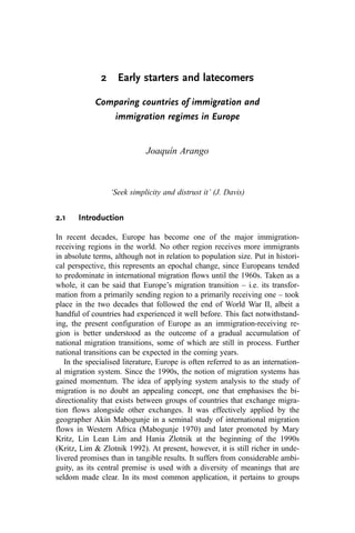 2 Early starters and latecomers
Comparing countries of immigration and
immigration regimes in Europe
Joaquín Arango
‘Seek simplicity and distrust it’ (J. Davis)
2.1 Introduction
In recent decades, Europe has become one of the major immigration-
receiving regions in the world. No other region receives more immigrants
in absolute terms, although not in relation to population size. Put in histori-
cal perspective, this represents an epochal change, since Europeans tended
to predominate in international migration flows until the 1960s. Taken as a
whole, it can be said that Europe’s migration transition – i.e. its transfor-
mation from a primarily sending region to a primarily receiving one – took
place in the two decades that followed the end of World War II, albeit a
handful of countries had experienced it well before. This fact notwithstand-
ing, the present configuration of Europe as an immigration-receiving re-
gion is better understood as the outcome of a gradual accumulation of
national migration transitions, some of which are still in process. Further
national transitions can be expected in the coming years.
In the specialised literature, Europe is often referred to as an internation-
al migration system. Since the 1990s, the notion of migration systems has
gained momentum. The idea of applying system analysis to the study of
migration is no doubt an appealing concept, one that emphasises the bi-
directionality that exists between groups of countries that exchange migra-
tion flows alongside other exchanges. It was effectively applied by the
geographer Akin Mabogunje in a seminal study of international migration
flows in Western Africa (Mabogunje 1970) and later promoted by Mary
Kritz, Lin Lean Lim and Hania Zlotnik at the beginning of the 1990s
(Kritz, Lim & Zlotnik 1992). At present, however, it is still richer in unde-
livered promises than in tangible results. It suffers from considerable ambi-
guity, as its central premise is used with a diversity of meanings that are
seldom made clear. In its most common application, it pertains to groups
 