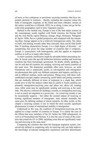 of more or less contiguous or proximate receiving countries that have im-
portant elements in common – thereby excluding the countries where the
bulk of immigrants originate, as the initial and more orthodox version of
the notion would have it (Zlotnik 1992). In so doing, it does not go far be-
yond what geographers used to term ‘migration regions’.
Defined in this limited way, Europe is one of the four major systems in
the contemporary world, together with North America, the Persian Gulf
and the Asia Pacific region (Massey, Arango, Hugo, Kouaouci, Pellegrino
& Taylor 1998). Put in a global perspective and compared with the remain-
ing three, Europe appears to be a relatively homogeneous entity. Yet, taken
in itself, and looking inwards rather than outwards, there can be little doubt
that, if anything characterises Europe, it is a high degree of diversity – an
unsurprising fact given the large number of countries that it comprises.
Europe is synonymous with heterogeneity, and this applies to migration
realities as well as to many other factors.
A minor semantic clarification might be advisable before proceeding fur-
ther. In recent years the age-old distinction between sending and receiving
countries has been increasingly questioned. No doubt, strictly speaking, it
can be said that all countries are sending, receiving and transit countries at
the same time. The distinction justifiably often rests, however, on solid
foundations and is analytically useful, as out-migration and immigration
are phenomena that yield very different outcomes and impacts, and they re-
sult in different realities, needs and policies. Doing away with these well-
established concepts implies renouncing useful labels and putting countries
that are markedly different in terms of migration in a single bag, which
could serve to blur the analysis rather than to clarify it. Some countries are
primarily immigration-receiving ones and others are, above all, sending
ones, while some may be significantly sending and receiving at the same
time. The decisive criterion for defining a country as immigration-receiving
is not so much net migration in a given year – in a receiving country it can
be occasionally negative – but rather the societal impact of receiving or
hosting significant numbers of immigrants. And, mutatis mutandis, the
same goes for defining sending or transit countries. In other words, in this
chapter a receiving country is one in which the most socially significant
phenomenon in terms of international mobility is immigration.
Understood in this way, the condition of immigration-receiving can be
applied to a large number of countries in Europe. It is clearly the case of
the fifteen that were members of the EU before the 2004 enlargement, as
well as of Switzerland and Norway. It is also the case of some of the coun-
tries that joined the EU in 2004, including some that are significantly send-
ing and receiving at the same time.1
Comparing the countries that form the European migration system, con-
servatively defined as comprising only its receiving end, can help improve
the knowledge of national immigration experiences and their determinants
46 JOAQUÍN ARANGO
 