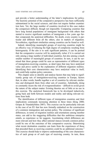 and provide a better understanding of the latter’s implications for policy.
The heuristic potential of the comparative perspective has been sufficiently
substantiated in the social sciences, and does not require further examina-
tion here. Yet, the large number of countries involved in this case makes
the comparison difficult, though not impossible. Comparing countries that
have long hosted populations of immigrant background with others that
started to receive significant numbers of immigrants a few years ago fur-
ther compounds the analytical difficulties. No doubt, every country is par-
ticular and different from all the others, also in matters of migration.
Nevertheless, significant similarities among countries can be found as well.
Indeed, identifying meaningful groups of receiving countries might be
an effective way of reducing the high degree of complexity resulting from
heterogeneity. If the aim is to seek significant patterns, it can be posited
that the comparative exercise will be analytically richer if it is carried not
only among a large number of individual countries, but also among a much
smaller number of meaningful groups of countries. In turn, it can be sur-
mised that these groups could be seen as representative of different types
of immigration-receiving countries, as ideal types that may have analytical
value and prove useful in the explanation of different migration realities.
Identifying their core characteristics may have analytical value in itself,
and could help explain policy outcomes.
This chapter aims to identify and analyse factors that may help to signif-
icantly group sets of immigration-receiving countries in Europe, factors
that, in other words, bundle together a set of countries by relevant similar-
ities and distinguish them from other sets of countries. Admittedly, doing
so constantly incurs the risk of overgeneralisation – difficult to avoid given
the nature of the subject matter. Existing theories are of little or no use in
this exercise. The analytical framework has to be developed inductively,
going back and forth between models and reality and taking relevant no-
tions from both.
The identification of different types of immigration countries and their
implications commands increasing attention in these times (King 2000;
Gropas & Triandafyllidou 2007). This exercise can be particularly relevant
in the case of an EU that has now formally embarked on the construction
of a common immigration and asylum policy. The existence of significant
differences, in terms of migration realities and orientations among member
states, can add to the staggering difficulties that this ambitious enterprise
entails, as experience so far suggests. Ascertaining which differences are
more relevant and how they affect national stances towards common policy
could be one of the outcomes of this comparative exercise. Determining
what recent destination countries can learn from the experiences of those
that preceded them as receiving countries could be an additional outcome.2
This exercise should help to improve understanding of the core characteris-
tics of each group or of each type of receiving country. In turn, these
EARLY STARTERS AND LATECOMERS 47
 