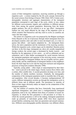 course of their immigration experience, receiving countries go through a
migration cycle – a notion inspired by the life cycle concept, borrowed by
the social sciences from biology (Clausen 1986; Glick 1947). Certain socio-
demographic structures and aggregate characteristics of the immigrant
population correspond to each stage of the cycle, which, in turn, makes
for different socio-economic impacts and contributes to different percep-
tions from among the general population. Borrowing from the demo-
graphic parlance, this can be referred to as an ‘age effect’. Immigration
realities are very much affected by the stage of the migration cycle in
which countries find themselves and they tend to evolve as countries ad-
vance into later stages.
The notion of a migration cycle was proposed by the Belgian sociologist
Felice Dassetto as the set of processes through which immigrants from less
developed countries enter and settle in more developed ones, in a time se-
quence that affects – and requires adaptation by – the immigrants them-
selves, the native population and the institutions of the receiving societies.
Within the migration cycle, certain stages can be identified. Dassetto points
out three: in the first stage, immigrants are, above all, socially marginalised
foreign workers; the second stage is dominated by family reunion – and
therefore by the appearance of new actors – as well as settlement and ac-
culturation, and is often further accompanied by social tensions between
the immigrant population and segments of the receiving society, connected
with the schooling of immigrant children, the use of public services, partic-
ularly health, and the establishment of immigrant families in the neighbour-
hood; the third stage has to do with the long-term inclusion and integration
processes of long-term residents (Dassetto 1990).
Typically, young adults – often single or unaccompanied by their fami-
lies – tend to prevail in the initial stages. Family reunion flows follow after
a certain, often variable time. A second generation develops over time, and
the number of elderly members increases. Gradually, the demographic
composition of the immigrant population tends to resemble that of the gen-
eral population. After several decades, it becomes multigenerational. Of
course, different immigration societies go through the immigration cycle in
different forms and at different speeds. The persistence or intensity of
flows at later stages obviously makes an impact on the composition of the
immigrant population.
Yet, the realities of countries that have, historically, long experienced
significant immigration, and which have a multigenerational immigrant
population, tend to be very different from those of countries of recent im-
migration, in which the first generation is still prevalent or of those in
which the second generation is still in the making. Immigrant populations
made up primarily of individuals greatly differ from those organised
around families containing more than one generation and around commun-
ities. Different socio-demographic profiles determine very different effects,
EARLY STARTERS AND LATECOMERS 49
 