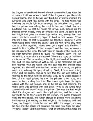the dragon, whose blood formed a brook seven miles long. After this
he drew a tooth out of each head of the dragon and put them into
his sabretache, and, as he was very tired, he lay down amongst the
bulrushes and went fast asleep with his dogs. The Red Knight was
watching the whole light from amongst the bulrushes, and, seeing
that the prince was asleep, he crept to him and killed him, and
quartered him, so that he might not revive, and, picking up the
dragon's seven heads, went off towards the town. As soon as the
Red Knight had gone the three dogs woke, and, seeing that their
master had been murdered, began to howl in their sorrow. "If we
only had a rope, so that we could tie him together. I know of a weed
which would bring him to life again," said the wolf. "If we only knew
how to tie him together, I would soon get a rope," said the lion. "I
would tie him together if I had a rope," said the bear; whereupon
the lion ran to the town, the wolf went in search of the weed, and
the bear remained behind to guard his master's body. The lion
rushed into a ropemaker's and roared, "Give me a rope, or I will tear
you in pieces." The ropemaker, in his fright, produced all the rope he
had, and the lion rushed off with a coil. In the meantime the wolf
also returned with the weed, and the bear tied the prince's body
together, and the wolf anointed him. When, all at once, the prince
woke, and, rubbing his eyes, stood up. "Well, I have slept a long
time," said the prince, and as he saw that the sun was setting he
returned to the town with his servants, and, as he again passed in
front of the royal palace, he saw the princess once more, who
looked at him, smiling this time. The prince again took his night's
lodging with the old woman, and, as he got up next morning, the
whole town was covered with red cloth. "Why is the whole town
covered with red, now?" asked the prince. "Because the Red Knight
killed the dragon, and saved the royal princess, and he is to be
married to her to-day," replied the old woman. The prince thereupon
went into the palace, into which crowds of people were streaming.
The king was just leading the Red Knight to his daughter, and said,
"Here, my daughter, this is the hero who killed the dragon, and only
the hoe and the spade will separate him from you from this day."
"My royal father," said the princess, "that isn't the man that killed the
 