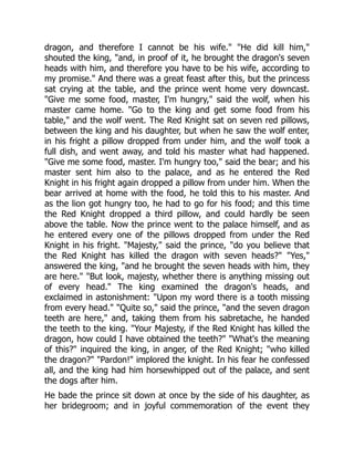 dragon, and therefore I cannot be his wife." "He did kill him,"
shouted the king, "and, in proof of it, he brought the dragon's seven
heads with him, and therefore you have to be his wife, according to
my promise." And there was a great feast after this, but the princess
sat crying at the table, and the prince went home very downcast.
"Give me some food, master, I'm hungry," said the wolf, when his
master came home. "Go to the king and get some food from his
table," and the wolf went. The Red Knight sat on seven red pillows,
between the king and his daughter, but when he saw the wolf enter,
in his fright a pillow dropped from under him, and the wolf took a
full dish, and went away, and told his master what had happened.
"Give me some food, master. I'm hungry too," said the bear; and his
master sent him also to the palace, and as he entered the Red
Knight in his fright again dropped a pillow from under him. When the
bear arrived at home with the food, he told this to his master. And
as the lion got hungry too, he had to go for his food; and this time
the Red Knight dropped a third pillow, and could hardly be seen
above the table. Now the prince went to the palace himself, and as
he entered every one of the pillows dropped from under the Red
Knight in his fright. "Majesty," said the prince, "do you believe that
the Red Knight has killed the dragon with seven heads?" "Yes,"
answered the king, "and he brought the seven heads with him, they
are here." "But look, majesty, whether there is anything missing out
of every head." The king examined the dragon's heads, and
exclaimed in astonishment: "Upon my word there is a tooth missing
from every head." "Quite so," said the prince, "and the seven dragon
teeth are here," and, taking them from his sabretache, he handed
the teeth to the king. "Your Majesty, if the Red Knight has killed the
dragon, how could I have obtained the teeth?" "What's the meaning
of this?" inquired the king, in anger, of the Red Knight; "who killed
the dragon?" "Pardon!" implored the knight. In his fear he confessed
all, and the king had him horsewhipped out of the palace, and sent
the dogs after him.
He bade the prince sit down at once by the side of his daughter, as
her bridegroom; and in joyful commemoration of the event they
 