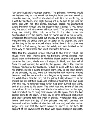 "but your husband's younger brother." The princess, however, would
not believe him, as she could not imagine how one man could so
resemble another; therefore she chatted with him the whole day, as
if with her husband, and, night having set in, he had to get into the
same bed with her. The prince, however, placed his unsheathed
sword between himself and his sister-in-law, saying: "If you touch
me, this sword will at once cut off your hand." The princess was very
sorry on hearing this, but, in order to try, she threw her
handkerchief over the prince, and the sword cut it in two at once,
whereupon the princess burst out crying, and cried the whole night.
Next morning the prince went out in search of his brother, and went
out hunting in the same wood where he had heard his brother was
lost. But, unfortunately, he met the witch, and was treated in the
same way as his brother. She killed and salted him also.
After this the youngest prince returned to the tree in which the
knives were, and, finding both his brothers' knives covered with
blood, went in the direction in which his eldest brother had gone. He
came to the town, which was still draped in black, and learned all
from the old woman; he went to the palace, where the princess
mistook him too for her husband. He had to sleep with her, but, like
his brother, placed a sword between them, and, to the great sorrow
of the princess, he, too, went out hunting the next morning. Having
become tired, he made a fire, and began to fry some bacon, when
the witch threw him the rod; but the prince luckily discovered in the
thicket the six petrified dogs, and instead of touching his own dogs
with the rod, he touched those which had been turned into stone,
and all six came to life again. The witch was not aware of this and
came down from the tree, and the brutes seized her on the spot,
and compelled her to bring their masters to life again. Then the two
princes came to life again. In their joy all three embraced each other,
and their servants tore the witch in pieces. Whereupon they went
home, and now the joy of the princess was full, because her
husband and her brothers-in-law had all returned, and she had no
longer any fear that the sword would be placed in the bed. On
account of the joyful event the town was again draped in red cloth.
 