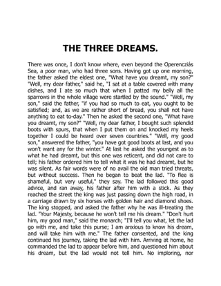 THE THREE DREAMS.
There was once, I don't know where, even beyond the Operencziás
Sea, a poor man, who had three sons. Having got up one morning,
the father asked the eldest one, "What have you dreamt, my son?"
"Well, my dear father," said he, "I sat at a table covered with many
dishes, and I ate so much that when I patted my belly all the
sparrows in the whole village were startled by the sound." "Well, my
son," said the father, "if you had so much to eat, you ought to be
satisfied; and, as we are rather short of bread, you shall not have
anything to eat to-day." Then he asked the second one, "What have
you dreamt, my son?" "Well, my dear father, I bought such splendid
boots with spurs, that when I put them on and knocked my heels
together I could be heard over seven countries." "Well, my good
son," answered the father, "you have got good boots at last, and you
won't want any for the winter." At last he asked the youngest as to
what he had dreamt, but this one was reticent, and did not care to
tell; his father ordered him to tell what it was he had dreamt, but he
was silent. As fair words were of no avail the old man tried threats,
but without success. Then he began to beat the lad. "To flee is
shameful, but very useful," they say. The lad followed this good
advice, and ran away, his father after him with a stick. As they
reached the street the king was just passing down the high road, in
a carriage drawn by six horses with golden hair and diamond shoes.
The king stopped, and asked the father why he was ill-treating the
lad. "Your Majesty, because he won't tell me his dream." "Don't hurt
him, my good man," said the monarch; "I'll tell you what, let the lad
go with me, and take this purse; I am anxious to know his dream,
and will take him with me." The father consented, and the king
continued his journey, taking the lad with him. Arriving at home, he
commanded the lad to appear before him, and questioned him about
his dream, but the lad would not tell him. No imploring, nor
 