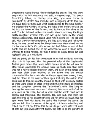 threatening, would induce him to disclose his dream. The king grew
angry with the lad's obstinacy, and said, in a great rage, "You good-
for-nothing fellow, to disobey your king, you must know, is
punishable by death! You shall die such a lingering death that you
will have time to think over what disobedience to the king means."
He ordered the warders to come, and gave them orders to take the
lad into the tower of the fortress, and to immure him alive in the
wall. The lad listened to the command in silence, and only the king's
pretty daughter seemed pale, who was quite taken by the young
fellow's appearance, and gazed upon him in silent joy. The lad was
tall, with snow-white complexion, and had dark eyes and rich raven
locks. He was carried away, but the princess was determined to save
the handsome lad's life, with whom she had fallen in love at first
sight; and she bribed one of the workmen to leave a stone loose,
without its being noticed, so that it could be easily taken out and
replaced; and so it was done!
And the pretty girl fed her sweetheart in his cell in secret. One day
after this, it happened that the powerful ruler of the dog-headed
Tartars gave orders that seven white horses should be led into the
other king's courtyard; the animals were so much alike that there
was not a hair to choose between them, and each of the horses was
one year older than another; at the same time the despot
commanded that he should choose the youngest from among them,
and the others in the order of their ages, including the oldest; if he
could not do this, his country should be filled with as many Tartars
as there were blades of grass in the land; that he should be impaled;
and his daughter become the Tartar-chief's wife. The king on
hearing this news was very much alarmed, held a council of all the
wise men in his realm, but all in vain: and the whole court was in
sorrow and mourning. The princess, too, was sad, and when she
took the food to her sweetheart she did not smile as usual, but her
eyes were filled with tears: he seeing this inquired the cause; the
princess told him the reason of her grief, but he consoled her, and
asked her to tell her father that he was to get seven different kinds
of oats put into seven different dishes, the oats to be the growths of
 