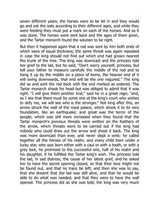 seven different years; the horses were to be let in and they would
go and eat the oats according to their different ages, and while they
were feeding they must put a mark on each of the horses. And so it
was done, The horses were sent back and the ages of them given,
and the Tartar monarch found the solution to be right.
But then it happened again that a rod was sent by him both ends of
which were of equal thickness; the same threat was again repeated
in case the king should not find out which end had grown nearest
the trunk of the tree. The king was downcast and the princess told
her grief to the lad, but he said, "Don't worry yourself, princess, but
tell your father to measure carefully the middle of the rod and to
hang it up by the middle on a piece of twine, the heavier end of it
will swing downwards, that end will be the one required." The king
did so and sent the rod back with the end marked as ordered. The
Tartar monarch shook his head but was obliged to admit that it was
right. "I will give them another trial," said he in a great rage; "and,
as I see that there must be some one at the king's court who wishes
to defy me, we will see who is the stronger." Not long after this, an
arrow struck the wall of the royal palace, which shook it to its very
foundation, like an earthquake; and great was the terror of the
people, which was still more increased when they found that the
Tartar monarch's previous threats were written on the feathers of
the arrow, which threats were to be carried out if the king had
nobody who could draw out the arrow and shoot it back. The king
was more downcast than ever, and never slept a wink: he called
together all the heroes of his realm, and every child born under a
lucky star, who was born either with a caul or with a tooth, or with a
grey lock; he promised to the successful one, half of his realm and
his daughter, if he fulfilled the Tartar king's wish. The princess told
the lad, in sad distress, the cause of her latest grief, and he asked
her to have the secret opening closed, so that their love might not
be found out, and that no trace be left; and then she was to say,
that she dreamt that the lad was still alive, and that he would be
able to do what was needed, and that they were to have the wall
opened. The princess did as she was told; the king was very much
 