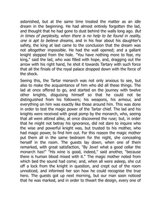 astonished, but at the same time treated the matter as an idle
dream in the beginning. He had almost entirely forgotten the lad,
and thought that he had gone to dust behind the walls long ago. But
in times of perplexity, when there is no help to be found in reality,
one is apt to believe dreams, and in his fear about his daughter's
safety, the king at last came to the conclusion that the dream was
not altogether impossible. He had the wall opened; and a gallant
knight stepped from the hole. "You have nothing more to fear, my
king," said the lad, who was filled with hope, and, dragging out the
arrow with his right hand, he shot it towards Tartary with such force
that all the finials of the royal palace dropped down with the force of
the shock.
Seeing this, the Tartar monarch was not only anxious to see, but
also to make the acquaintance of him who did all these things. The
lad at once offered to go, and started on the journey with twelve
other knights, disguising himself so that he could not be
distinguished from his followers; his weapons, his armour, and
everything on him was exactly like those around him. This was done
in order to test the magic power of the Tartar chief. The lad and his
knights were received with great pomp by the monarch, who, seeing
that all were attired alike, at once discovered the ruse; but, in order
that he might not betray his ignorance, did not dare to inquire who
the wise and powerful knight was, but trusted to his mother, who
had magic power, to find him out. For this reason the magic mother
put them all in the same bedroom for the night, she concealing
herself in the room. The guests lay down, when one of them
remarked, with great satisfaction, "By Jove! what a good cellar the
monarch has!" "His wine is good, indeed," said another, "because
there is human blood mixed with it." The magic mother noted from
which bed the sound had come; and, when all were asleep, she cut
off a lock from the knight in question, and crept out of the room
unnoticed, and informed her son how he could recognise the true
hero. The guests got up next morning, but our man soon noticed
that he was marked, and in order to thwart the design, every one of
 
