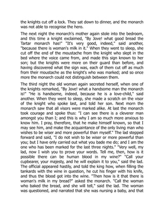 the knights cut off a lock. They sat down to dinner, and the monarch
was not able to recognise the hero.
The next night the monarch's mother again stole into the bedroom,
and this time a knight exclaimed, "By Jove! what good bread the
Tartar monarch has!" "It's very good, indeed," said another,
"because there is woman's milk in it." When they went to sleep, she
cut off the end of the moustache from the knight who slept in the
bed where the voice came from, and made this sign known to her
son; but the knights were more on their guard than before, and
having discovered what the sign was, each of them cut off as much
from their moustache as the knight's who was marked; and so once
more the monarch could not distinguish between them.
The third night the old woman again secreted herself, when one of
the knights remarked, "By Jove! what a handsome man the monarch
is!" "He is handsome, indeed, because he is a love-child," said
another. When they went to sleep, she made a scratch on the visor
of the knight who spoke last, and told her son. Next morn the
monarch saw that all visors were marked alike. At last the monarch
took courage and spoke thus: "I can see there is a cleverer man
amongst you than I; and this is why I am so much more anxious to
know him. I pray, therefore, that he make himself known, so that I
may see him, and make the acquaintance of the only living man who
wishes to be wiser and more powerful than myself." The lad stepped
forward and said, "I do not wish to be wiser or more powerful than
you; but I have only carried out what you bade me do; and I am the
one who has been marked for the last three nights." "Very well, my
lad, now I wish you to prove your words. Tell me, then, how is it
possible there can be human blood in my wine?" "Call your
cupbearer, your majesty, and he will explain it to you," said the lad.
The official appeared hastily, and told the king how, when filling the
tankards with the wine in question, he cut his finger with his knife,
and thus the blood got into the wine. "Then how is it that there is
woman's milk in my bread?" asked the monarch. "Call the woman
who baked the bread, and she will tell," said the lad. The woman
was questioned, and narrated that she was nursing a baby, and that
 