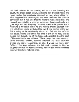 milk had collected in her breasts; and as she was kneading the
dough, the breast began to run, and some milk dropped into it. The
magic mother had previously informed her son, when telling him
what happened the three nights, and now confirmed her previous
confession that it was true that the monarch was a love-child. The
monarch was not able to keep his temper any longer, and spoke in a
great rage and very haughtily, "I cannot tolerate the presence of a
man who is my equal: either he or I will die. Defend yourself, lad!"
and with these words he flashed his sword, and dashed at the lad.
But in doing so, he accidentally slipped and fell, and the lad's life
was saved. Before the former had time to get on his feet, the lad
pierced him through, cut off his head, and presented it on the point
of his sword to the king at home. "These things that have happened
to me are what I dreamt," said the victorious lad; "but I could not
divulge my secret beforehand, or else it would not have been
fulfilled." The king embraced the lad, and presented to him his
daughter and half his realm; and they perhaps still live in happiness
to-day, if they have not died since.
 