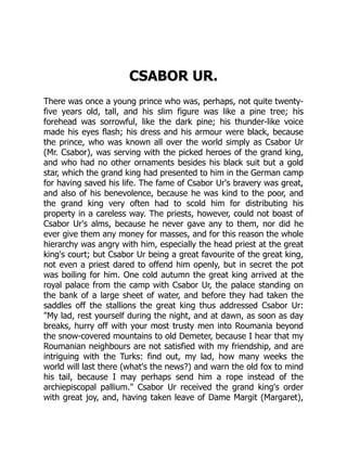 CSABOR UR.
There was once a young prince who was, perhaps, not quite twenty-
five years old, tall, and his slim figure was like a pine tree; his
forehead was sorrowful, like the dark pine; his thunder-like voice
made his eyes flash; his dress and his armour were black, because
the prince, who was known all over the world simply as Csabor Ur
(Mr. Csabor), was serving with the picked heroes of the grand king,
and who had no other ornaments besides his black suit but a gold
star, which the grand king had presented to him in the German camp
for having saved his life. The fame of Csabor Ur's bravery was great,
and also of his benevolence, because he was kind to the poor, and
the grand king very often had to scold him for distributing his
property in a careless way. The priests, however, could not boast of
Csabor Ur's alms, because he never gave any to them, nor did he
ever give them any money for masses, and for this reason the whole
hierarchy was angry with him, especially the head priest at the great
king's court; but Csabor Ur being a great favourite of the great king,
not even a priest dared to offend him openly, but in secret the pot
was boiling for him. One cold autumn the great king arrived at the
royal palace from the camp with Csabor Ur, the palace standing on
the bank of a large sheet of water, and before they had taken the
saddles off the stallions the great king thus addressed Csabor Ur:
"My lad, rest yourself during the night, and at dawn, as soon as day
breaks, hurry off with your most trusty men into Roumania beyond
the snow-covered mountains to old Demeter, because I hear that my
Roumanian neighbours are not satisfied with my friendship, and are
intriguing with the Turks: find out, my lad, how many weeks the
world will last there (what's the news?) and warn the old fox to mind
his tail, because I may perhaps send him a rope instead of the
archiepiscopal pallium." Csabor Ur received the grand king's order
with great joy, and, having taken leave of Dame Margit (Margaret),
 