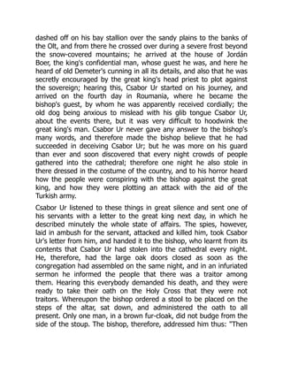 dashed off on his bay stallion over the sandy plains to the banks of
the Olt, and from there he crossed over during a severe frost beyond
the snow-covered mountains; he arrived at the house of Jordán
Boer, the king's confidential man, whose guest he was, and here he
heard of old Demeter's cunning in all its details, and also that he was
secretly encouraged by the great king's head priest to plot against
the sovereign; hearing this, Csabor Ur started on his journey, and
arrived on the fourth day in Roumania, where he became the
bishop's guest, by whom he was apparently received cordially; the
old dog being anxious to mislead with his glib tongue Csabor Ur,
about the events there, but it was very difficult to hoodwink the
great king's man. Csabor Ur never gave any answer to the bishop's
many words, and therefore made the bishop believe that he had
succeeded in deceiving Csabor Ur; but he was more on his guard
than ever and soon discovered that every night crowds of people
gathered into the cathedral; therefore one night he also stole in
there dressed in the costume of the country, and to his horror heard
how the people were conspiring with the bishop against the great
king, and how they were plotting an attack with the aid of the
Turkish army.
Csabor Ur listened to these things in great silence and sent one of
his servants with a letter to the great king next day, in which he
described minutely the whole state of affairs. The spies, however,
laid in ambush for the servant, attacked and killed him, took Csabor
Ur's letter from him, and handed it to the bishop, who learnt from its
contents that Csabor Ur had stolen into the cathedral every night.
He, therefore, had the large oak doors closed as soon as the
congregation had assembled on the same night, and in an infuriated
sermon he informed the people that there was a traitor among
them. Hearing this everybody demanded his death, and they were
ready to take their oath on the Holy Cross that they were not
traitors. Whereupon the bishop ordered a stool to be placed on the
steps of the altar, sat down, and administered the oath to all
present. Only one man, in a brown fur-cloak, did not budge from the
side of the stoup. The bishop, therefore, addressed him thus: "Then
 