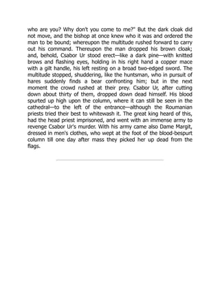 who are you? Why don't you come to me?" But the dark cloak did
not move, and the bishop at once knew who it was and ordered the
man to be bound; whereupon the multitude rushed forward to carry
out his command. Thereupon the man dropped his brown cloak;
and, behold, Csabor Ur stood erect—like a dark pine—with knitted
brows and flashing eyes, holding in his right hand a copper mace
with a gilt handle, his left resting on a broad two-edged sword. The
multitude stopped, shuddering, like the huntsman, who in pursuit of
hares suddenly finds a bear confronting him; but in the next
moment the crowd rushed at their prey. Csabor Ur, after cutting
down about thirty of them, dropped down dead himself. His blood
spurted up high upon the column, where it can still be seen in the
cathedral—to the left of the entrance—although the Roumanian
priests tried their best to whitewash it. The great king heard of this,
had the head priest imprisoned, and went with an immense army to
revenge Csabor Ur's murder. With his army came also Dame Margit,
dressed in men's clothes, who wept at the foot of the blood-bespurt
column till one day after mass they picked her up dead from the
flags.
 