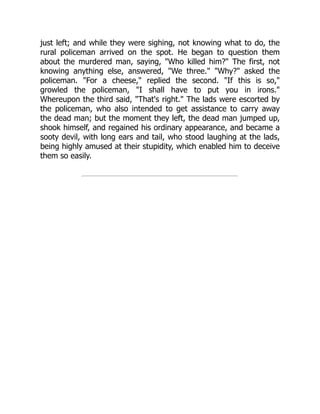 just left; and while they were sighing, not knowing what to do, the
rural policeman arrived on the spot. He began to question them
about the murdered man, saying, "Who killed him?" The first, not
knowing anything else, answered, "We three." "Why?" asked the
policeman. "For a cheese," replied the second. "If this is so,"
growled the policeman, "I shall have to put you in irons."
Whereupon the third said, "That's right." The lads were escorted by
the policeman, who also intended to get assistance to carry away
the dead man; but the moment they left, the dead man jumped up,
shook himself, and regained his ordinary appearance, and became a
sooty devil, with long ears and tail, who stood laughing at the lads,
being highly amused at their stupidity, which enabled him to deceive
them so easily.
 