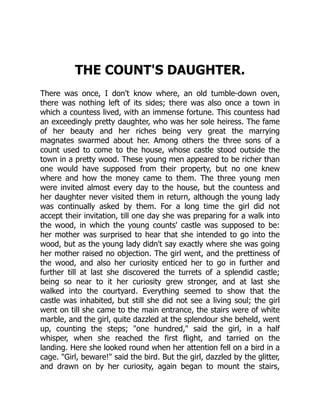 THE COUNT'S DAUGHTER.
There was once, I don't know where, an old tumble-down oven,
there was nothing left of its sides; there was also once a town in
which a countess lived, with an immense fortune. This countess had
an exceedingly pretty daughter, who was her sole heiress. The fame
of her beauty and her riches being very great the marrying
magnates swarmed about her. Among others the three sons of a
count used to come to the house, whose castle stood outside the
town in a pretty wood. These young men appeared to be richer than
one would have supposed from their property, but no one knew
where and how the money came to them. The three young men
were invited almost every day to the house, but the countess and
her daughter never visited them in return, although the young lady
was continually asked by them. For a long time the girl did not
accept their invitation, till one day she was preparing for a walk into
the wood, in which the young counts' castle was supposed to be:
her mother was surprised to hear that she intended to go into the
wood, but as the young lady didn't say exactly where she was going
her mother raised no objection. The girl went, and the prettiness of
the wood, and also her curiosity enticed her to go in further and
further till at last she discovered the turrets of a splendid castle;
being so near to it her curiosity grew stronger, and at last she
walked into the courtyard. Everything seemed to show that the
castle was inhabited, but still she did not see a living soul; the girl
went on till she came to the main entrance, the stairs were of white
marble, and the girl, quite dazzled at the splendour she beheld, went
up, counting the steps; "one hundred," said the girl, in a half
whisper, when she reached the first flight, and tarried on the
landing. Here she looked round when her attention fell on a bird in a
cage. "Girl, beware!" said the bird. But the girl, dazzled by the glitter,
and drawn on by her curiosity, again began to mount the stairs,
 