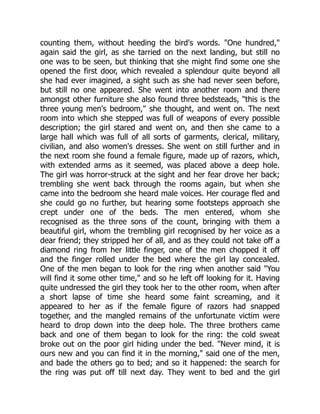 counting them, without heeding the bird's words. "One hundred,"
again said the girl, as she tarried on the next landing, but still no
one was to be seen, but thinking that she might find some one she
opened the first door, which revealed a splendour quite beyond all
she had ever imagined, a sight such as she had never seen before,
but still no one appeared. She went into another room and there
amongst other furniture she also found three bedsteads, "this is the
three young men's bedroom," she thought, and went on. The next
room into which she stepped was full of weapons of every possible
description; the girl stared and went on, and then she came to a
large hall which was full of all sorts of garments, clerical, military,
civilian, and also women's dresses. She went on still further and in
the next room she found a female figure, made up of razors, which,
with extended arms as it seemed, was placed above a deep hole.
The girl was horror-struck at the sight and her fear drove her back;
trembling she went back through the rooms again, but when she
came into the bedroom she heard male voices. Her courage fled and
she could go no further, but hearing some footsteps approach she
crept under one of the beds. The men entered, whom she
recognised as the three sons of the count, bringing with them a
beautiful girl, whom the trembling girl recognised by her voice as a
dear friend; they stripped her of all, and as they could not take off a
diamond ring from her little finger, one of the men chopped it off
and the finger rolled under the bed where the girl lay concealed.
One of the men began to look for the ring when another said "You
will find it some other time," and so he left off looking for it. Having
quite undressed the girl they took her to the other room, when after
a short lapse of time she heard some faint screaming, and it
appeared to her as if the female figure of razors had snapped
together, and the mangled remains of the unfortunate victim were
heard to drop down into the deep hole. The three brothers came
back and one of them began to look for the ring: the cold sweat
broke out on the poor girl hiding under the bed. "Never mind, it is
ours new and you can find it in the morning," said one of the men,
and bade the others go to bed; and so it happened: the search for
the ring was put off till next day. They went to bed and the girl
 