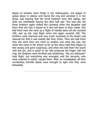 began to breathe more freely in her hiding-place; she began to
grope about in silence and found the ring and secreted it in her
dress, and hearing that the three brothers were fast asleep, she
stole out noiselessly leaving the door half ajar. The next day the
three brothers again visited the countess when the daughter told
them that she had a dream as if she had been to their castle. She
told them how she went up a flight of marble stairs till she counted
100, and up the next flight when she again counted 100. The
brothers were charmed and very much surprised at the dream and
assured her that it was exactly like their home. Then she told them
how she went from one room to another and what she saw, but
when she came in her dream as far as the razor-maid they began to
feel uneasy and grew suspicious, and when she told them the scene
with the girl, and in proof of her tale produced the finger with the
ring, the brothers were terrified and exclaiming, "We are betrayed!"
took flight; but everything was arranged, and the servants, who
were ordered to watch, caught them. After an investigation all their
numberless horrible deeds were brought to light and they were
beheaded.
 