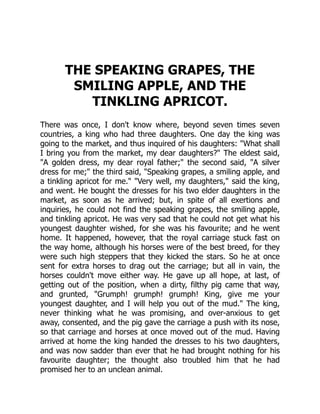 THE SPEAKING GRAPES, THE
SMILING APPLE, AND THE
TINKLING APRICOT.
There was once, I don't know where, beyond seven times seven
countries, a king who had three daughters. One day the king was
going to the market, and thus inquired of his daughters: "What shall
I bring you from the market, my dear daughters?" The eldest said,
"A golden dress, my dear royal father;" the second said, "A silver
dress for me;" the third said, "Speaking grapes, a smiling apple, and
a tinkling apricot for me." "Very well, my daughters," said the king,
and went. He bought the dresses for his two elder daughters in the
market, as soon as he arrived; but, in spite of all exertions and
inquiries, he could not find the speaking grapes, the smiling apple,
and tinkling apricot. He was very sad that he could not get what his
youngest daughter wished, for she was his favourite; and he went
home. It happened, however, that the royal carriage stuck fast on
the way home, although his horses were of the best breed, for they
were such high steppers that they kicked the stars. So he at once
sent for extra horses to drag out the carriage; but all in vain, the
horses couldn't move either way. He gave up all hope, at last, of
getting out of the position, when a dirty, filthy pig came that way,
and grunted, "Grumph! grumph! grumph! King, give me your
youngest daughter, and I will help you out of the mud." The king,
never thinking what he was promising, and over-anxious to get
away, consented, and the pig gave the carriage a push with its nose,
so that carriage and horses at once moved out of the mud. Having
arrived at home the king handed the dresses to his two daughters,
and was now sadder than ever that he had brought nothing for his
favourite daughter; the thought also troubled him that he had
promised her to an unclean animal.
 