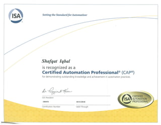 Shafqat Iqbal
is recognized as a
Certified Automation Professional® (CAP®)
for demonstrating outstanding knowledge and achievement in automation practices.
CERTIFIED
AUTOMATION
PROFESSIONAL
Certification Number
ISA President
100454 10/11/2018
Valid Through
 