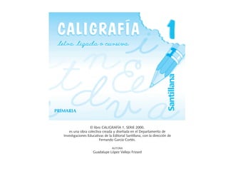 PRIMARIA
El libro CALIGRAFÍA 1, SERIE 2000,
es una obra colectiva creada y diseñada en el Departamento de
Investigaciones Educativas de la Editorial Santillana, con la dirección de
Fernando García Cortés.
AUTORA
Guadalupe López Vallejo Frizard
 
