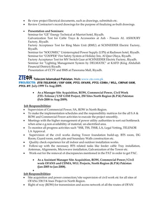  Re view project Electrical documents, such as drawings, submittals etc.
 Review Contractor's record drawings for the purpose of finalizing as-built drawings.
 Presentation and Seminars:
Seminar for "GE" Energy Technical at Marriot hotel, Riyadh.
Galvanization Test for Cable Trays & Accessories at Ash - Powers AL ASHOURY
Factory, Riyadh.
Factory Acceptance Test for Ring Main Unit (RMU) at SCHNEIDER Electric Factory,
Riyadh.
Seminar for "SOCOMEC" Uninterrupted Power Supply (UPS) at Radisson hotel, Riyadh.
Seminar for "COOPER" Fire Safety System at Holiday Inn, Al Qasr Olaya, Riyadh.
Factory Acceptance Test for MV Switch Gear at SCHNEIDER Electric Factory, Riyadh.
Seminar for "Lighting Management System by DELMATIC" at KAFD (King Abdullah
Financial District) Riyadh.
Presentation of CCTV and BMS at Panorama Mall, Riyadh.
Telecom Islamabad Pakistan. Web: www.zte.com.pk
PROJECTS: ZTE-TELENOR / USF GSM, PTCL OFANS, PTCL CDMA / WLL, CMPAK GSM,
PTCL BT. July-1999 To Aug-2009.
 As a Manager Site Acquisition, ROW, Commercial Power, Civil Work
ZTE–Telenor / USF GSM Project, 250 Sites North Region (K.P.K) Pakistan
(Feb-2008 to Aug-2009).
Job Responsibilities:
 Supervision of Commercial Power, SA, ROW in North Region.
 To make the implementation schedules and the responsibility matrices for the all S.A &
ROW and Commercial Power activities to execute the project smoothly.
 Meetings with the higher management of power utility authorities to sort out bottleneck
when arise e.g.non-availability of material, un-electrified area.
 To monitor all progress activities such “SSR, TSS, TSSR, LA, Legal Vetting, TELENOR
LA Approval.
 Supervision of the civil works during Tower foundation build-up, BTS room, DG
Room, Guard room, earth pits and boundary Walls construction etc.
 Quality check experience for all indoor and outdoor installation works.
 Follow-up with the necessary BTS related tasks like feeder cable Tray installation,
Antennas, Alignments, Microwave installation, Galvanization of the Tower etc.
 Work-out for the removal of discrepancies mentioned in the PAT in order to get PAC.
 As a Assistant Manager Site Acquisition, ROW, Commercial Power / Civil
work OFANS and CDMA, WLL Projects, North Region (K.P.K) Pakistan
(Jan-2005 to Jan-2008).

Job Responsibilities:
 Site acquisition and power connection/site supervision of civil work etc for all sites of
OFANs 338.5 K lines Project in North Region.
 Right of way (ROW) for transmission and access network of all the routes of OFAN
 
