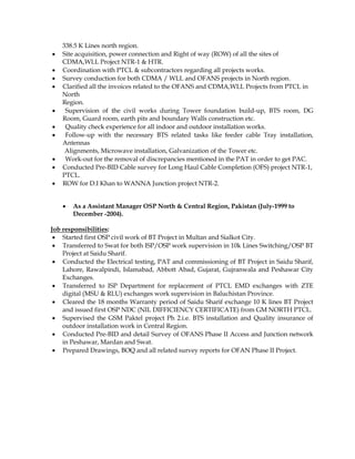 338.5 K Lines north region.
 Site acquisition, power connection and Right of way (ROW) of all the sites of
CDMA,WLL Project NTR-1 & HTR.
 Coordination with PTCL & subcontractors regarding all projects works.
 Survey conduction for both CDMA / WLL and OFANS projects in North region.
 Clarified all the invoices related to the OFANS and CDMA,WLL Projects from PTCL in
North
Region.
 Supervision of the civil works during Tower foundation build-up, BTS room, DG
Room, Guard room, earth pits and boundary Walls construction etc.
 Quality check experience for all indoor and outdoor installation works.
 Follow-up with the necessary BTS related tasks like feeder cable Tray installation,
Antennas
Alignments, Microwave installation, Galvanization of the Tower etc.
 Work-out for the removal of discrepancies mentioned in the PAT in order to get PAC.
 Conducted Pre-BID Cable survey for Long Haul Cable Completion (OFS) project NTR-1,
PTCL.
 ROW for D.I Khan to WANNA Junction project NTR-2.
 As a Assistant Manager OSP North & Central Region, Pakistan (July-1999 to
December -2004).
Job responsibilities:
 Started first OSP civil work of BT Project in Multan and Sialkot City.
 Transferred to Swat for both ISP/OSP work supervision in 10k Lines Switching/OSP BT
Project at Saidu Sharif.
 Conducted the Electrical testing, PAT and commissioning of BT Project in Saidu Sharif,
Lahore, Rawalpindi, Islamabad, Abbott Abad, Gujarat, Gujranwala and Peshawar City
Exchanges.
 Transferred to ISP Department for replacement of PTCL EMD exchanges with ZTE
digital (MSU & RLU) exchanges work supervision in Baluchistan Province.
 Cleared the 18 months Warranty period of Saidu Sharif exchange 10 K lines BT Project
and issued first OSP NDC (NIL DIFFICIENCY CERTIFICATE) from GM NORTH PTCL.
 Supervised the GSM Paktel project Ph 2.i.e. BTS installation and Quality insurance of
outdoor installation work in Central Region.
 Conducted Pre-BID and detail Survey of OFANS Phase II Access and Junction network
in Peshawar, Mardan and Swat.
 Prepared Drawings, BOQ and all related survey reports for OFAN Phase II Project.
 