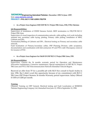 Engineering Islamabad Pakistan. December- 1992 To June -1997.
Web: www.siemens.com.pk
PROJECT: PTCL BLT-C 95K LINES ITR/FTR
 As a Project Area Engineer ISP/ OSP BLT-C Project 95K Lines, ITR / FTR, Pakistan
Job Responsibilities:
Supervision of installation of EWSD Siemens Switch, MDF termination in ITR/FTR BLT-C
Project 95K Lines.
Supervision of visual inspection of communication network, cable pulling, civil work including
mandrel test, secondary cable laying, jointing, Primary cable pulling, installation of MHs,
Cabinets and DPs,
Termination/Shifting of Cabinets and DPs , Electrical testing on Primary and secondary cable
network,
Fault localization of Primary/secondary cables, OSP Planning Division. cable acceptance,
documentation and coordination with Sub-contractors TF and PTCL staff. Discrepancy removal
for issuance of PAC.
 As a Project Area Engineer for O&M Of OSP BLT-C Project 50K Lines, ITR
Job Responsibilities:
Supervision, Cleared the 36 months warranty period for Operation and Maintenance
(Preventive maintenance, Corrective maintenance, Special maintenance) of OSP BLT-C Project
50K Lines and PTCL Old Telecommunication Network Islamabad Telecom Region.
Received an offer from TF for a possible job with M/S Nor consult in Saudi Arabia in
July 1996. But I didn’t avail this opportunity because of my commitment with BLT-C
50k Lines OSP Project Siemens 36 months Warranty period supervision. Salary Offered
$ 1100 to $ 1200 per month.
Training
Obtained Training on OSP General, Electrical testing and Fault Localization at SEIMENS
Pakistan Engineering Company Ltd, Islamabad from June 12, 1994 to September 12, 1994.
 