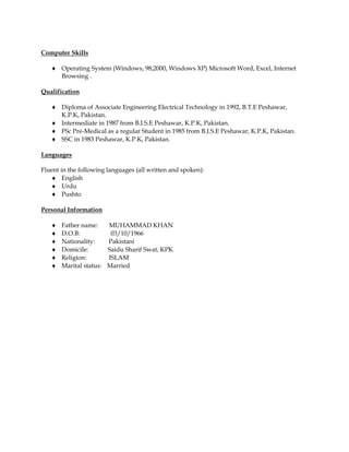 Computer Skills
 Operating System (Windows, 98,2000, Windows XP) Microsoft Word, Excel, Internet
Browsing .
Qualification
 Diploma of Associate Engineering Electrical Technology in 1992, B.T.E Peshawar,
K.P.K, Pakistan.
 Intermediate in 1987 from B.I.S.E Peshawar, K.P.K, Pakistan.
 FSc Pre-Medical as a regular Student in 1985 from B.I.S.E Peshawar, K.P.K, Pakistan.
 SSC in 1983 Peshawar, K.P.K, Pakistan.
Languages
Fluent in the following languages (all written and spoken):
 English
 Urdu
 Pushto
Personal Information
 Father name: MUHAMMAD KHAN
 D.O.B: 03/10/1966
 Nationality: Pakistani
 Domicile: Saidu Sharif Swat, KPK
 Religion: ISLAM
 Marital status: Married
 