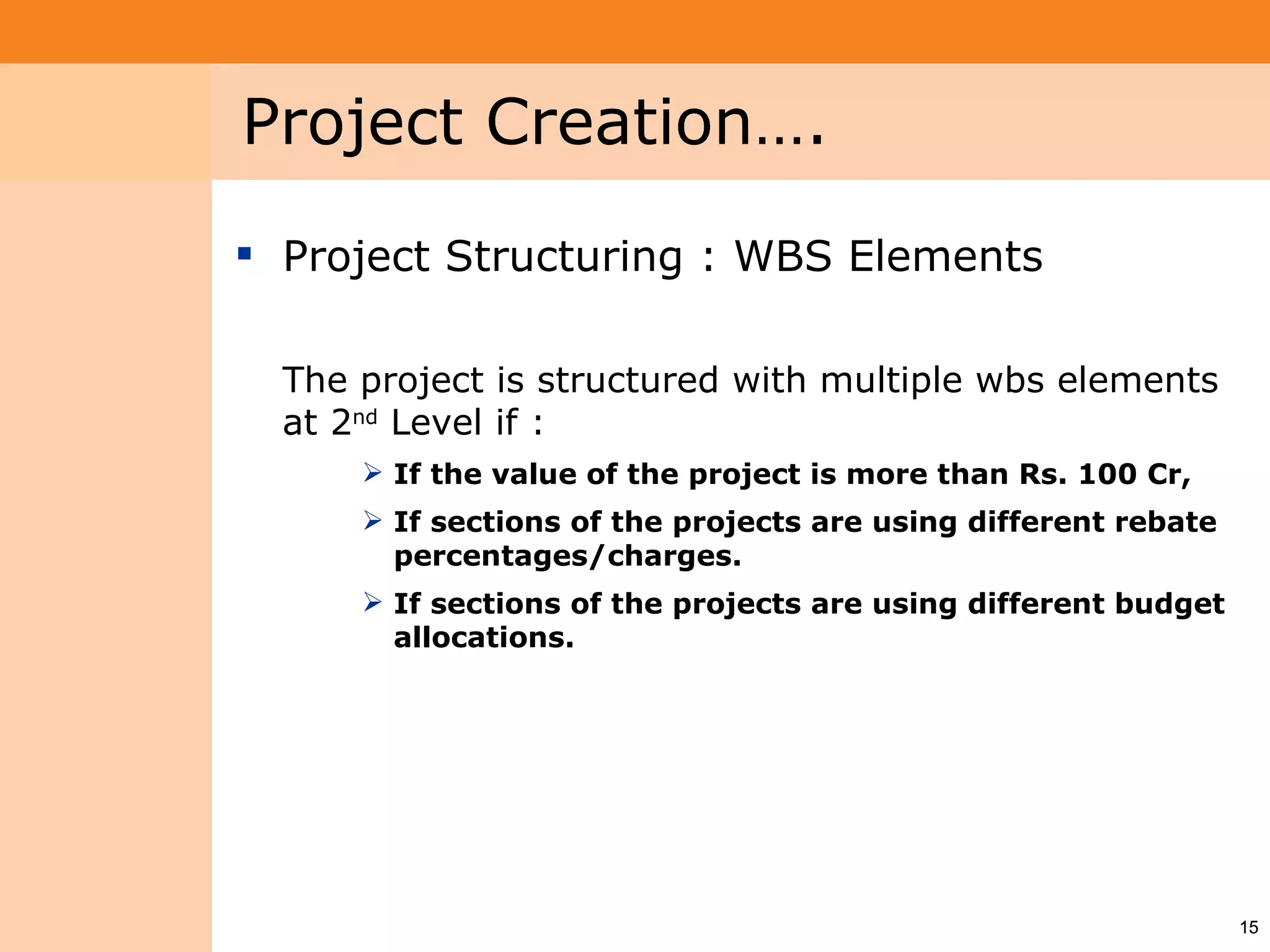 Project System
 Module (PS)     Project Creation….
                  Project Structuring : WBS Elements

                   The project is structured with multiple wbs elements
                   at 2nd Level if :
                        If the value of the project is more than Rs. 100 Cr,
                        If sections of the projects are using different rebate
                         percentages/charges.
                        If sections of the projects are using different budget
                         allocations.




                                                                                  15
 