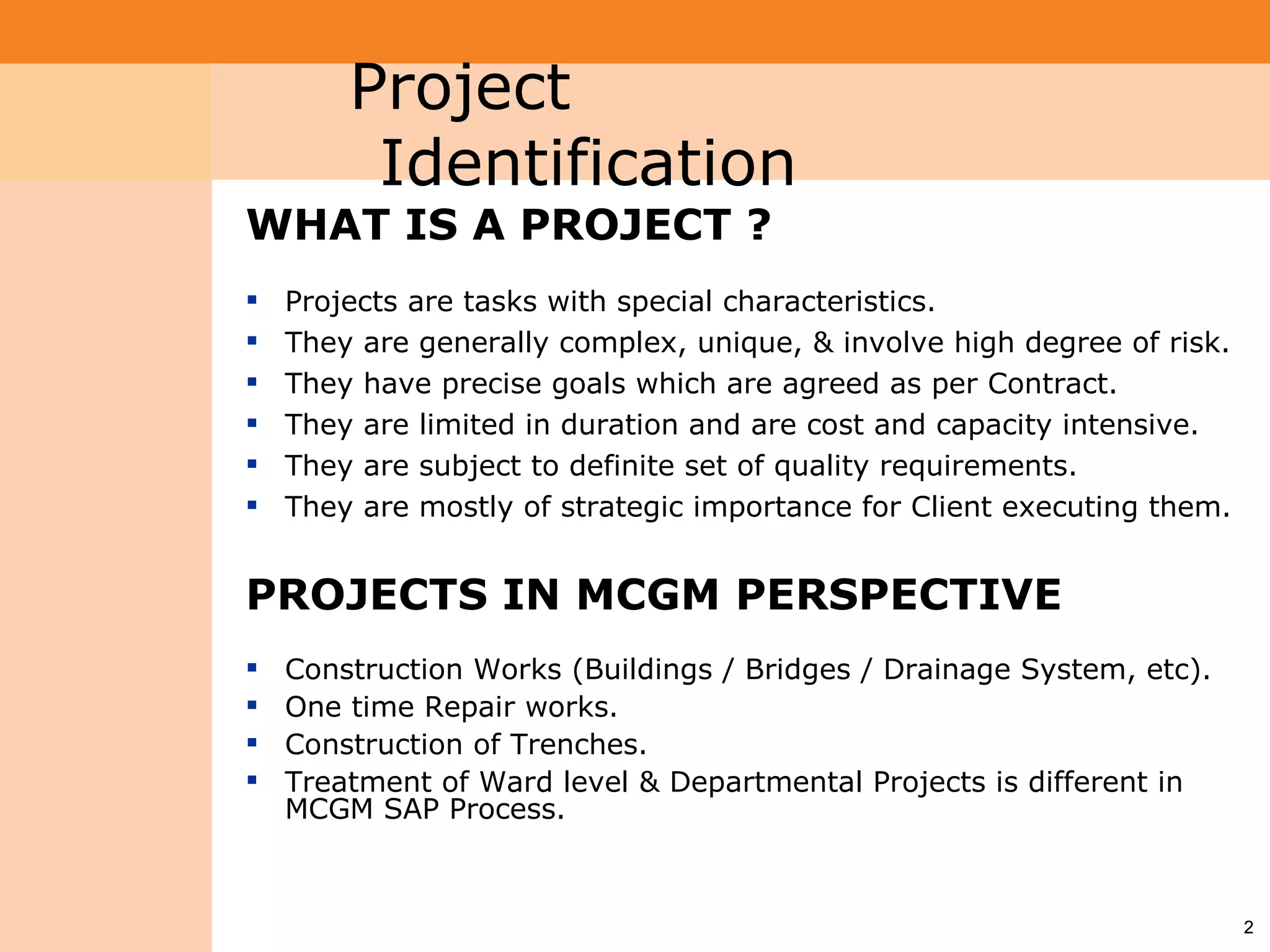 Project System           Project
                          Identification
 Module (PS)


                 WHAT IS A PROJECT ?
                    Projects are tasks with special characteristics.
                    They are generally complex, unique, & involve high degree of risk.
                    They have precise goals which are agreed as per Contract.
                    They are limited in duration and are cost and capacity intensive.
                    They are subject to definite set of quality requirements.
                    They are mostly of strategic importance for Client executing them.


                 PROJECTS IN MCGM PERSPECTIVE
                    Construction Works (Buildings / Bridges / Drainage System, etc).
                    One time Repair works.
                    Construction of Trenches.
                    Treatment of Ward level & Departmental Projects is different in
                     MCGM SAP Process.



                                                                                          2
 