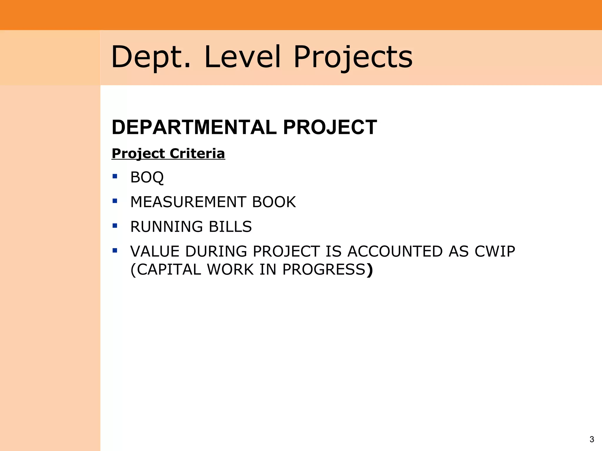 Project System
 Module (PS)     Dept. Level Projects

                 DEPARTMENTAL PROJECT
                 Project Criteria
                  BOQ
                  MEASUREMENT BOOK
                  RUNNING BILLS
                  VALUE DURING PROJECT IS ACCOUNTED AS CWIP
                   (CAPITAL WORK IN PROGRESS)




                                                               3
 