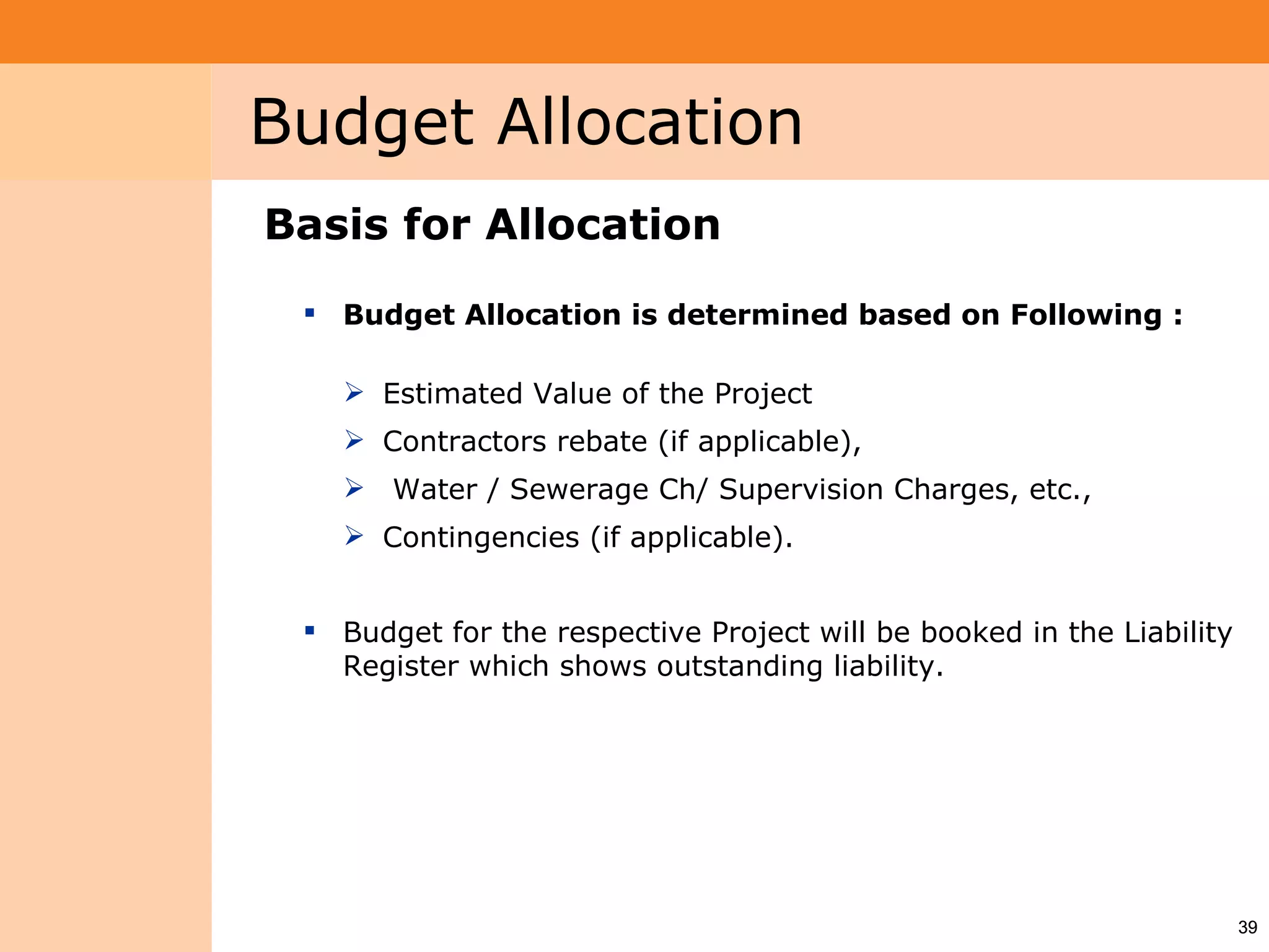 Project System
 Module (PS)     Budget Allocation
                 Basis for Allocation
                   Budget Allocation is determined based on Following :

                     Estimated Value of the Project
                     Contractors rebate (if applicable),
                     Water / Sewerage Ch/ Supervision Charges, etc.,
                     Contingencies (if applicable).


                   Budget for the respective Project will be booked in the Liability
                    Register which shows outstanding liability.




                                                                                        39
 