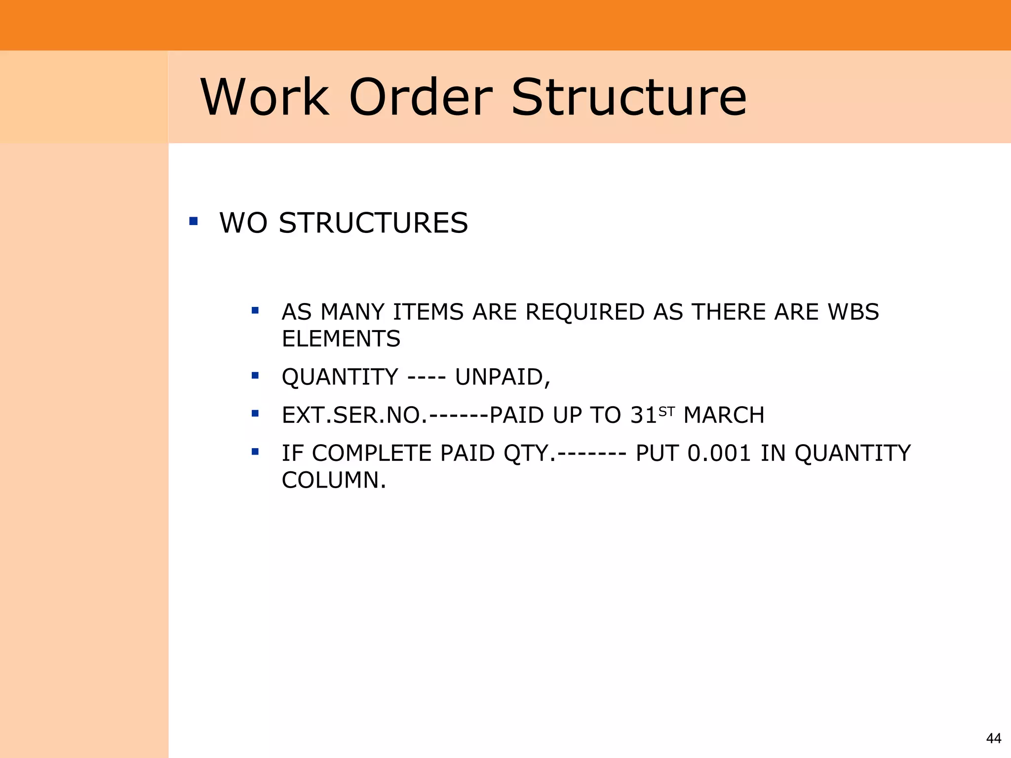 Project System
 Module (PS)     Work Order Structure

                  WO STRUCTURES


                     AS MANY ITEMS ARE REQUIRED AS THERE ARE WBS
                      ELEMENTS
                     QUANTITY ---- UNPAID,
                     EXT.SER.NO.------PAID UP TO 31ST MARCH
                     IF COMPLETE PAID QTY.------- PUT 0.001 IN QUANTITY
                      COLUMN.




                                                                           44
 
